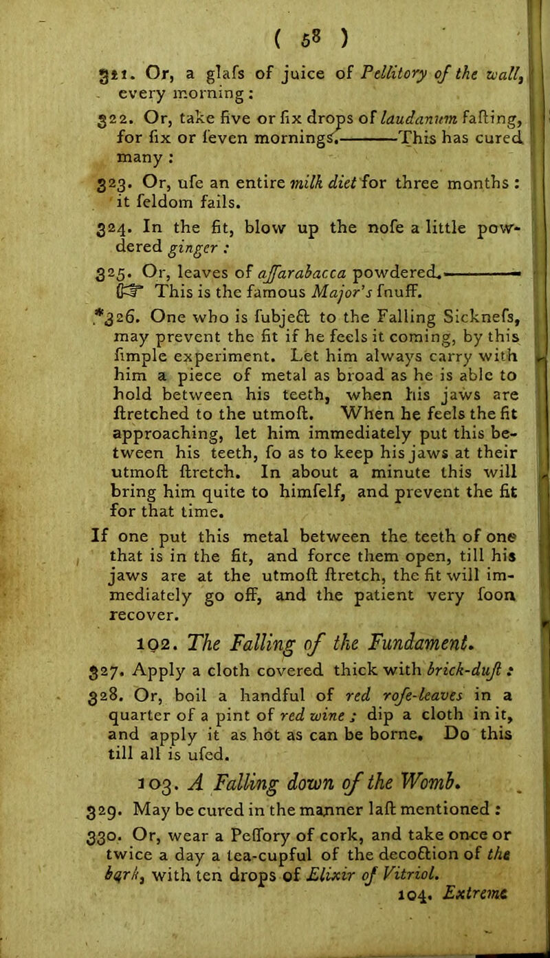 git. Or, a glafs of juice of Pellitory of the wall, |' - every morning: 322. Or, take five or fix drops of laudanum failing, ! ! for fix or feven mornings, This has cured many : 323. Or, ufe an entire milk diet for three months : it feldom fails. 324. In the fit, blow up the nofe a little pow- dered ginger: 325. Or, leaves of affarabacca powdered.—— O^T This is the famous Major’s fnuff. *326. One who is fubjeft to the Falling Sicknefs, may prevent the fit if he feels it coming, by this fimple experiment. Let him always carry with L him a piece of metal as broad as he is able to hold between his teeth, when his jaws are ftretched to the utmoft. When he feels the fit approaching, let him immediately put this be- tween his teeth, fo as to keep his jaws at their utmoft ftrctch. In about a minute this will L bring him quite to himfelf, and prevent the fit for that time. If one put this metal between the teeth of one j that is in the fit, and force them open, till his jaws are at the utmoft ftretch, the fit will im- mediately go off, and the patient very foon recover. 102. The Falling of the Fundament. 327. Apply a cloth covered thick with brick-dufl : 328. Or, boil a handful of red rofe-leaves in a quarter of a pint of red wine ; dip a cloth in it, and apply it as hot as can be borne. Do this till all is ufed. 3 03 • A Falling down of the Womb. 329. May be cured in the manner laft mentioned : 330. Or, wear a Peffory of cork, and take once or twice a day a tea-cupful of the decottion of the bqrii, with ten drops of Elixir of Vitriol. 104. Extreme