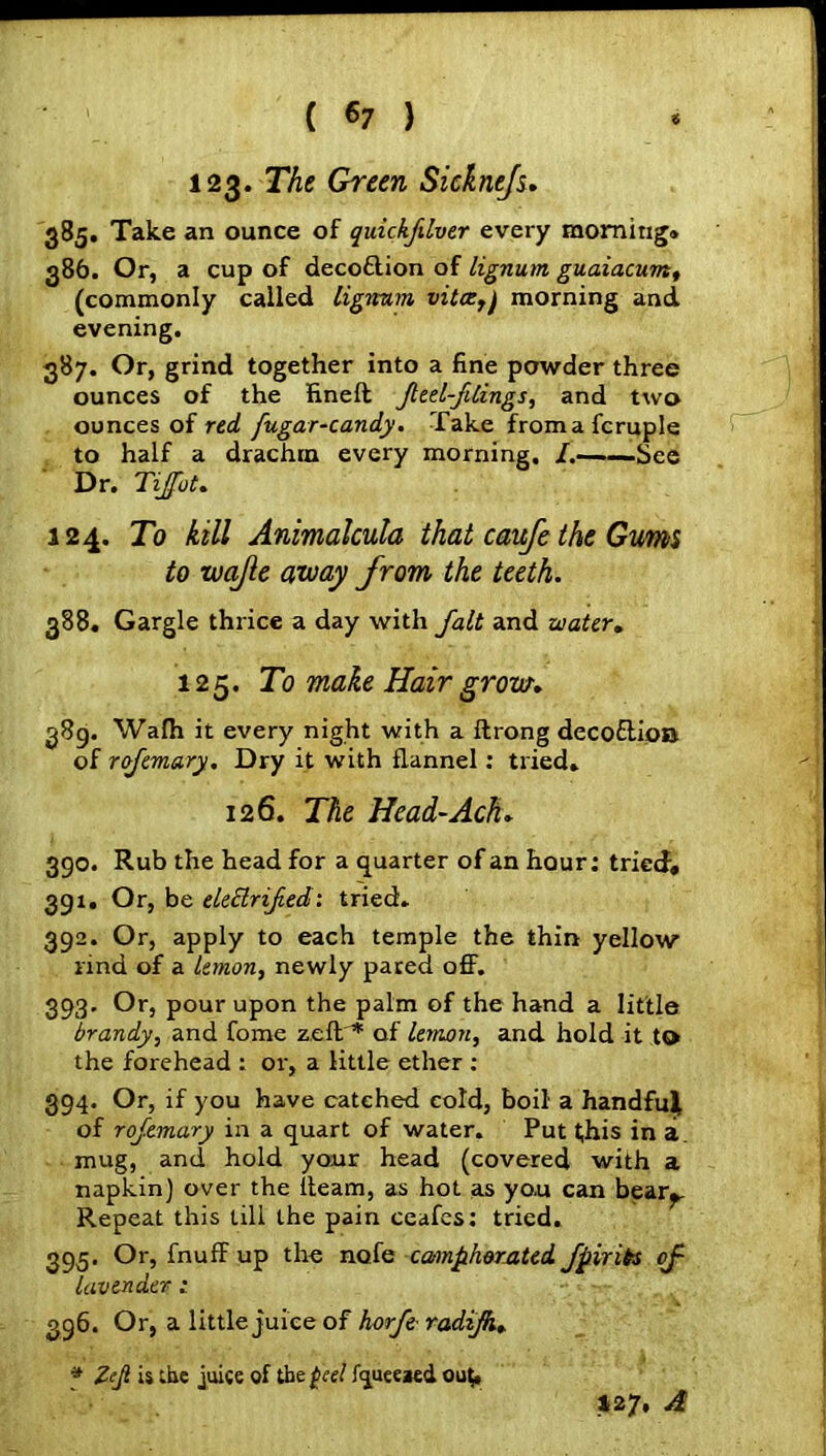 ( *7 ) 123. The Green Sicknefs. 385. Take an ounce of quickfilver every morning* 386. Or, a cup of decoftion of lignum guaiacum, (commonly called lignum vitce,) morning and evening. 387. Or, grind together into a fine powder three ounces of the fineft feel-filings, and two ounces of red fugar-candy. Take fromafcruple to half a drachm every morning. /.——See Dr. Tijfot. 124. To kill Animalcula that caufe the Gums to wajle away from the teeth. 388. Gargle thrice a day with fait and water. 125. To make Hair grow. 389. Wafh it every night with a ftrong decoftioa of rofemary. Dry it with flannel: tried* 126. The Head-Ach. 390. Rub the head for a quarter of an hour: tried, 391. Or, be elettrifed: tried. 392. Or, apply to each temple the thin yellow rind of a lemon, newly pared off. 393. Or, pour upon the palm of the hand a little brandy, and fome zeft * of lemon, and hold it to the forehead t or, a little ether : 394. Or, if you have catched cold, boil a handful of rofemary in a quart of water. Put t;his in a. mug, and hold your head (covered with a napkin) over the ileam, as hot as you can bear^. Repeat this till the pain ceafes: tried. 39.5. Or, fnuff up the node camphorated fpiribs of lavender; 396. Or, a little juice of horfe- radifk. * Zejl is the juice of the (eel Iqueeaed ou(* *27, A