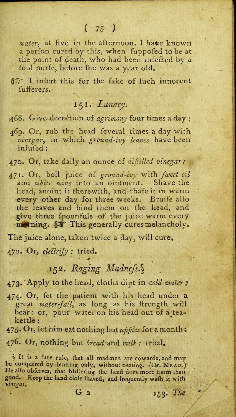 water, at five in the afternoon. I ha^e known a perfon cured by this, when fuppofed to be at the point of death, who had been infefted by a foul nurfe, before fhe was a year old. I infert this for the fake of fuch innocent fufferers. ■ 151. Lunacy. 468. Give decoftion of agrimony four times a day • 469. Or, rub the head feveral times a day with vinegar, in which ground-ivy leaves have been inrui'ed : 470. Or, take daily an ounce of dijlilled vinegar: 471. Or, boil juice of ground-ivy with fioeet oil and white wine into an ointment. Shave the head, anoint it therewith, and-chafe it in warm every other day for three weeks. Bruife alfo the leaves and bind them on the head, and give three fpoonfuls of the juice warm every irtihiing. {£# This generally cures melancholy. The juice alone, taken twice a day, will cure. 472. Or, ele'Brify : tried. * 152. Raging Madnefs.§ 473. Apply to the head, cloths dipt in cold water r 474. Or, fet the patient with his head under a great water-fall, as long as his ftrength will bear: or, pour water on his head out of a^tea- kettle : 475. Or, let him eat nothing but apples for a month: 476. Or, nothing but bread and milk : tried. § It is a fure rule, that all madmen are cowards, and may be conquered by binding only, without beating. (Dr. Mead.) He alfo obferves, that bliftering the head does more harm than good. Keep the head clofe Ihaved, and frequently waih it with virugai, G 2 153. The