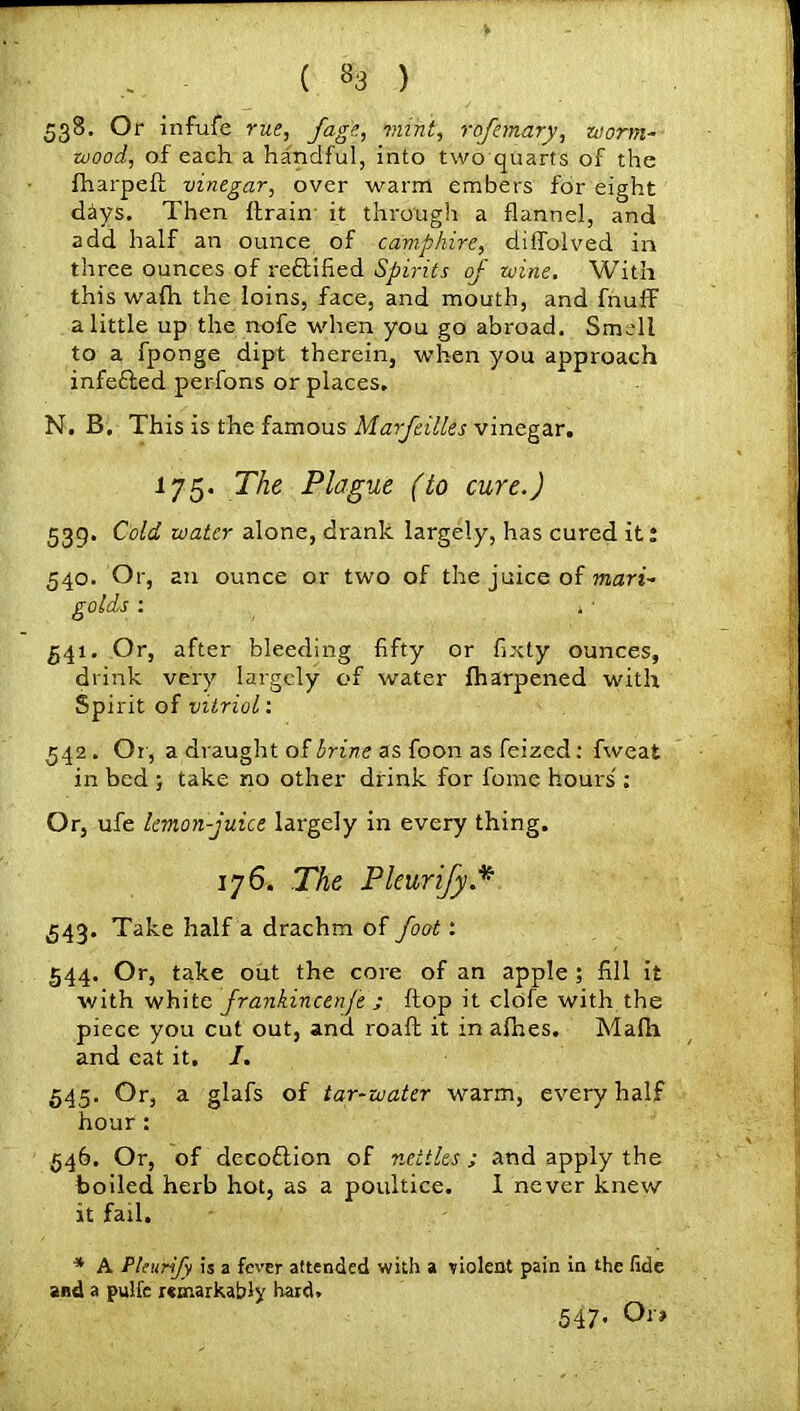 ( *3 ) 538. Or infu{e rue, fage, mint, rofemary, worm- wood, of each a handful, into twoquarts of the fharpett vinegar, over warm embers for eight days. Then ftrain it through a flannel, and add half an ounce of camphire, diffolved in three ounces of refitified Spirits of wine. With this walh the loins, face, and mouth, and fnuff a little up the nofe when you go abroad. Smell to a fponge dipt therein, when you approach infefted perfons or places. N. B. This is the famous Marfcilles vinegar. 175. The Plague (to cure.) 539. Cold water alone, drank largely, has cured it: 540. Or, an ounce or two of the juice of mari- golds : . ■ 541. Or, after bleeding fifty or fixty ounces, drink very largely of water tharpened with Spirit of vitriol: 542. Or , a draught of brine as foon as feized: fweat in bed ; take no other drink for fomc hours': Or, ufe lemon-juice largely in every thing. 176. The Pleurify.* 543. Take half a drachm of foot: 544. Or, take out the core of an apple ; fill it with white frankincenfe ; ftop it clofe with the piece you cut out, and roaft it in afhes. Mafli and eat it. /. 545. Or, a glafs of tar-water warm, every half hour: 546. Or, of decoflion of nettles ; and apply the boiled herb hot, as a poultice. 1 never knew it fail, * A Pleurify is a fever attended with a violent pain in the fide and a pulfe remarkably hard. 547. Ora