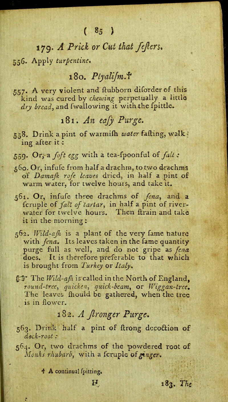 179* A Prick or Cut that fefters, 556. Apply turpentine. 180. Plyalijm. f 557. A very violent and ftubborn diforderof this kind was cured by chewing perpetually a little dry bread, and fwallowing it with.the fpittle. 181. An eafy Purge. 558. Drink a pint of warmifh water fading, walk.] ing after it : 559. Orj-a foft egg with a tca-fpoonful of fait ; 560. Or, infufc from half a drachm, to two drachms of Damajk rofe leaves dried, in half a pint of warm water, for twelve hours, and take it. 561. Or, infufe three drachms of ftna, and a fcruple of fait of tartar, in half a pint of river- water for twelve hours. Then {train and take it in the morning : 562. Wild-ajh is a plant of the very fame nature with Jena. Its leaves taken in the fame quantity purge full as well, and do not gripe as fena does. It is therefore preferable to that which is brought from Turkey or Italy. QT The Wild-afi isrcalled in the North of England, round-tree, quicken, quick-beam, or Wiggan-tree. The leaves ihould be gathered, when the tree is in flower. 182. A Jlronger Purge. 563. Drink half a pint of ftrong dcco&ion of dock-root : 564. Or, two drachms of the powdered root of Monks rhubarb, with a fcruple of ginger. i A continual {pitting.