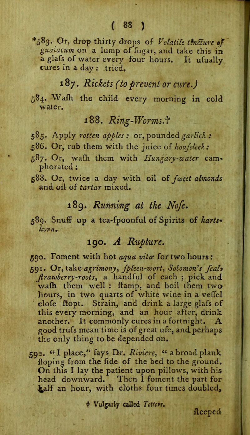 *583. Ofj drop thirty drops of Volatile tkiEure ef guaiacum on a lump of fugar, and take this in a glafs of water every four hours. It ufually cures in a day : tried. 187. Rickets (to prevent or cure.) 584. Wafh the child every morning in cold water. 188. Ring-Worms.f 585. Apply rotten apples : or, pounded garlick : §86. Or, rub them with the juice of koufeleek: 587. Or, walla them with Hungary-waler cam- phorated ; §88. Or, twice a day with oil of fweet almonds and oil of tartar mixed. 189. Running at the Nofe. 589. Snulf up a tea-fpoonful of Spirits of harts* horn* 190. A Rupture. 590. Foment with hot aqua vita: for two hours: 591. Or, takt agrimony, fpteen-wort, Solomon’s featy Jlrawberry-roots, a handful of each ; pick and walh them well : ffamp, and boil them two liours, in two quarts of white wine in a veffel clofe ftopt. Strain, and drink a large glafs of this every morning, and an hour after, drink another. It commonly cures in a fortnight. A good trufs mean time is of great ufe, and perhaps the only thing to be depended on. 592. “I place,” fays Dr. Riviere, u abroad plank Hoping from the fide of the bed to the ground. On this I lay the patient upon pillow’s, with his head downward. Then I foment the part for &alf an hour, with cloths four times doubled, f Vulgarly called Tetters. Iteeped