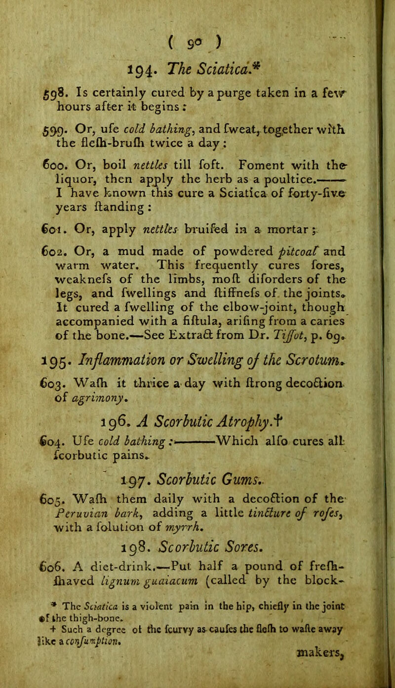 194. The Sciatica.* 598. Is certainly cured by a purge taken in a few hours after it begins : 599. Or, ufe cold bathing, and fweat, together with the flelh-brufh twice a day: 600. Or, boil nettles till foft. Foment with the liquor, then apply the herb as a poultice.——— I have known this cure a Sciatica of forty-five years Handing : 601. Or, apply nettles bruifed in a mortar; 602. Or, a mud made of powdered pitcoaC and warm water. This frequently cures fores, weaknefs of the limbs, mod diforders of the legs, and fwellings and fliffnefs of the joints. It cured a fwelling of the elbow-joint, though accompanied with a fiftula, arifing from a caries of the bone.—See Extract from Dr. Tijfot, p. 6g* 195. Inflammation or Swelling oj the Scrotum. 603. Wafh it thrice a day with ftrong deco&ion of agrimony. 196. A Scorbutic Atrophy.^ €04. Ufe cold bathing :■ Which alfo cures all fcorbutic pains. 197. Scorbutic Gums.. 605. Wadi them daily with a decoftion of the Peruvian bark, adding a little tintturc oj rojes, with a folution of myrrh. 198. Scorbutic Sores. 606. A diet-drink,—Put half a pound of frefh- fhaved lignum guaiacum (called by the block- * The Sciatica is a violent pain in the hip, chiefly in the joint ®f ihe thigh-bone. , + Such a degree ot the fcurvy as caufes the flelh to wade away like Aconfumpticm. makers,