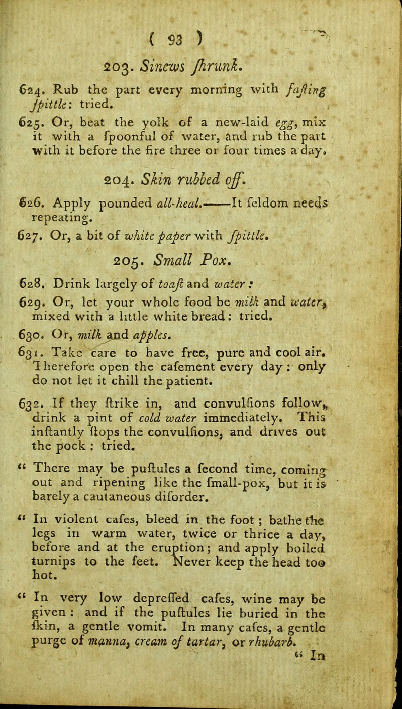 203. Sinews fhrunk. 624. Rub the part every morning with fajiing jpittle: tried. 625. Or, beat the yolk of a new-laid egg, mix it with a fpoonful of water, and rub the part with it before the fire three or four times a day, 204. Skin rubbed off. 626. Apply pounded all-heal.-—It feldom needs repeating. 627. Or, a bit of white paper with fpitlle. 205. Small Pox. 628. Drink largely of toajl and water : 629. Or, let your whole food be milk and water.) mixed with a little white bread: tried. 630. Or, milk ^nd apples. 631. Take care to have free, pure and cool air. Therefore open the cafement every day: only do not let it chill the patient. 632. If they ftrike in, and convulfions follow* drink a pint of cold water immediately. This inftantly Hops the convulfions, and drives out the pock : tried. “ There may be puftules a fecond time, coming out and ripening like the fmall-pox, but it is barely a cautaneous diforder. “ In violent cafes, bleed in the foot ; bathe the legs in warm water, twice or thrice a day, before and at the eruption; and apply boiled turnips to the feet. Never keep the head too hot. <c In very low deprefied cafes, wine may be given : and if the puftules lie buried in the fkin, a gentle vomit. In many cafes, a gentle purge of manna, cream of tartar, or rhubarb. « In