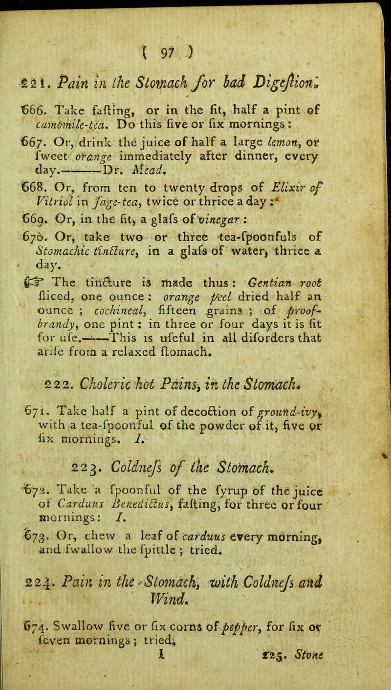 £2 i. Pain in the Stomach for bad Digcfionl €66. Take fading, or in the fit, half a pint of cam6mile-tea. Do this five or fix mornings : 667. Or, drink the juice of half a large lemon, or fweet orange immediately after dinner, every day. —Dr. Mead. 668. Or, from ten to twenty drops of Elixir of Vitriol in fage-tea, twice or thrice a day :* 669. Or, in the fit* a glafs oi'vinegar : 676. Or, take two or three tea-fpoonfuls of Stomachic tintture, iti a glafs of water} thrice a day. The tin&ure is made thus: Gentian root diced, one ounce : orange feel dried half an ounce ; cochineal, fifteen grains ; of proof- brandy, one pint: in three or four days it is fit for ufe.—-—This is ufeful in all diforders that arile from a relaxed domach. 222. Choleric hot Pains, in the Stomach♦ 671. Take half a pint of decoftion of ground-ivy^ with a tea-fpooitful of the powder of it, five pr fix mornings. I. 223. Coldnefs of ike Stomach. €72. Take a fpoonful of the fyrup of the juice of Cardans Benedidus, fading, for three or four mornings: I. 673. Or, chew a leaf of carduus every morning, and fwailow the i'pittle ; tried. 224. Pain in the - Stomach, with Coldnefs and Wind. 674. Swallow five or fix corns of pepper, for fix or feven mornings; tried. I £*25. Stone