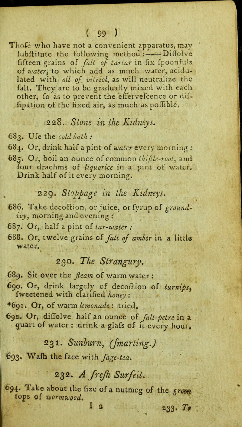 Thole who have not a convenient apparatus, may iubffitute the following method: Diffolve fifteen grains of fait of tartar in fix fpoonfuls of zoater, to which add as much water, acidu- lated with oil of vitriol, as will neutralize the fait. They are to be gradually mixed with each other, fo as to prevent the effervefcence or dii- fipation of the fixed air, as much aspoffible. 228. Stone in the Kidneys. 683. Ufe the cold bath: G84. Or, drink half a pint of zoater every morning : 685. Or, boil an ounce of common thflle-root, and four drachms of liquorice in a pint of water. Drink half of it every morning. 229. Stoppage in the Kidneys. 686. Take decoftion, or juice, orfyrupof ground- ivy, morning and evening: 687. Or, half a pint of tar-water : 688. Or, twelve grains of fait of amber in a little water. 230. The Strangury. 689. Sit over the fleam of warm water : 690. Or, drink largely of decoftion of turnips, fweetened with clarified honey : *691. Or, of warm lemonade : tried. 692. Or, diffolve half an ounce of falt-petre in a quart of water : drink a glafs of it every hour, 231. Sunburn, (fmarting.) 693. Wafh the face with fage-tea. 232. A frejh Surfeit. 694. Take about the fize of a nutmeg of the green tops of wormwood. I 2 233* T$