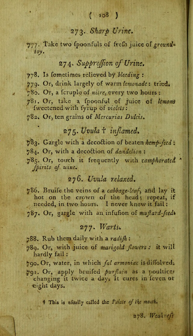 273. Sharp Urine. 777. Take two fpoonfuls of frefn juice of ground* ivy. 274. Suppnfion of Urine. 778. Is fometimcs relieved by bleeding : 779. Or, drink largely of warm lemonade: tried* 780. Or, a fcruplo of nitre, every two hours : 781. Or, take a fpoonful of juice of lemons •fweetened with fyrup of violets: 782. Or, ten grains of Mercurias Dulcis. 275. Uvida f inf anted» 7§3. Gargle with a deco&ion of beaten hemp-fied: 784. Or, with a decoftion of dandelion : 785. Or, touch it frequently with camphorated Jpirits of mine. 276. Uvula relaxed. 786. Bruife the veins of a cabbage-leaf, and lay it hot on the crown of the head; repeat, if needed, in two hours. I never knew it fail: 787. Or, gargle with an infufion of nujlard-jeedi 277. Warts-. 788. Rub them daily with a radifh : 789. Or, with juice of marigold flow el's : it will hardly fail : 790. Or, water, in which fal armoniac isdiffolved; J'gt. Or, apply bruifed purjlain as a poultice! changing it twice a day* It cures in l’even of eight days. f This is afiially called the fatale of the month. 378. Weaknefs