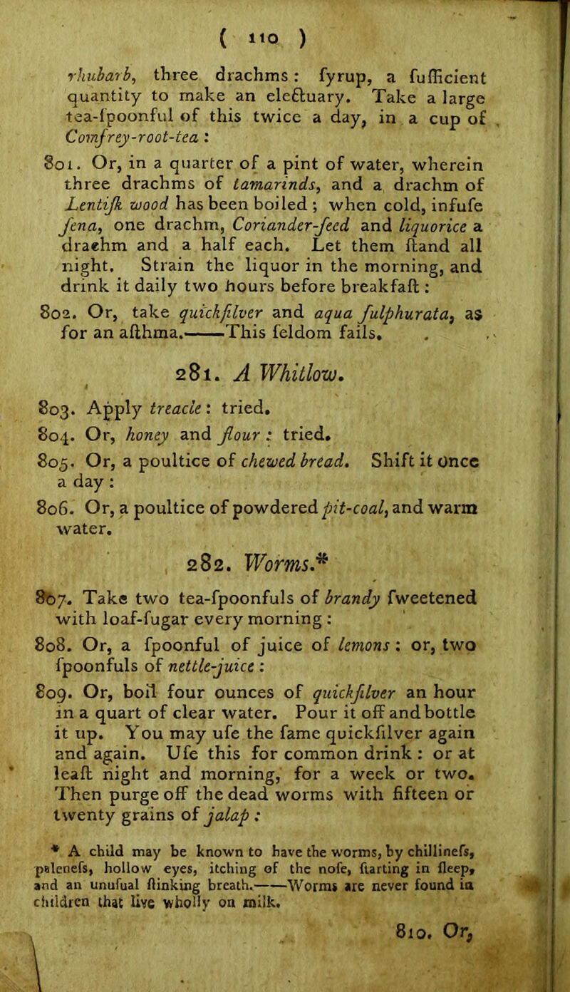 ( 1*0 ) rhubarb, three drachms: fyrup, a fufficient quantity to make an ele&uary. Take a large tea-fpoonful of this twice a day, in a cup of Comfrey-root-tea : 801. Or, in a quarter of a pint of water, wherein three drachms of tamarinds, and a drachm of Ltntijk wood has been boiled ; when cold, infufe Jena, one drachm, Coriander Jeed and liquorice a draehm and a half each. Let them ftand all night. Strain the liquor in the morning, and drink it daily two hours before breakfaft : 802. Or, take quickfilver and aqua fulphurata, as for an afthma. This feldom fails. 281. A Whitlow. 803. Apply treacle: tried. 804. Or, honey and Jour : tried. 805. Or, a poultice of chewed bread. Shift it once a day: 806. Or, a poultice of powdered pit-coal, and warm water. 282. Worms* 8b7. Take two tea-fpoonfuls of brandy fweetened with loaf-fugar every morning : 808. Or, a fpoonful of juice of lemons: or, two fpoonfuls of nettle-juice: 809. Or, boil four ounces of quickfilver an hour in a quart of clear water. Pour it off and bottle it up. You may ufe the fame quickfilver again and again. Ufe this for common drink : or at leaft night and morning, for a week or two. Then purge off the dead worms with fifteen or twenty grains of jalap : * A child may be known to have the worms, by chillinefs, palenefs, hollow eyes, itching of the note, flardng in fleep, and an unufual (linking breath. Worms are never found ia children that live wholly on milk. 810, Or,