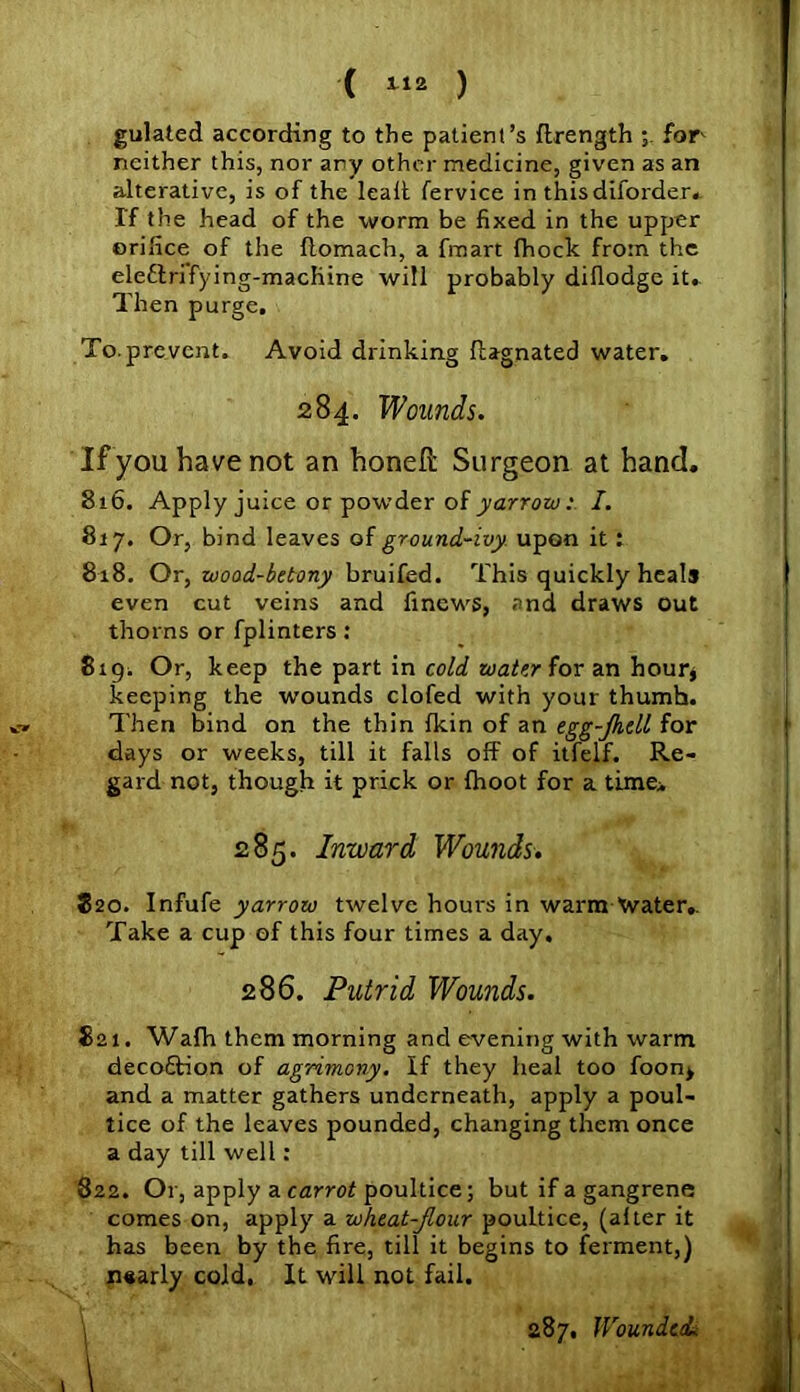 gulated according to the patient’s flrength for neither this, nor ary other medicine, given as an alterative, is of the lead fervice in this diforder. Tf the head of the worm be fixed in the upper orifice of the ftomach, a fmart {hock from the eleflrifying-machine will probably dillodge it. Then purge. To. prevent. Avoid drinking llagnated water. If you have not an honefi: Surgeon at hand. 816. Apply juice or powder of yarrow: I. 817. Or, bind leaves of ground-ivy upon it: 818. Or, uood-betony bruifed. This quickly heals even cut veins and finews, and draws out thorns or fplinters : 819; Or, keep the part in cold water for an hour, keeping the wounds clofed with your thumb. Then bind on the thin {kin of an egg-Jhdl for days or weeks, till it falls off of itfelf. Re- gard not, though it prick or fhoot for a time;. 820. Infufe yarrow twelve hours in warm Xvater.. Take a cup of this four times a day. 821. Wafh them morning and evening with warm decoftion of agrimony. If they heal too foon> and a matter gathers underneath, apply a poul- tice of the leaves pounded, changing them once a day till well: 822. Or, apply a carrot poultice; but if a gangrene comes on, apply a wheat-flour poultice, (alter it has been by the fire, till it begins to ferment,) nearly cold, It will not fail. 284. Wounds. 285. Inward Wounds. 286. Putrid Wounds. 287, Wounded