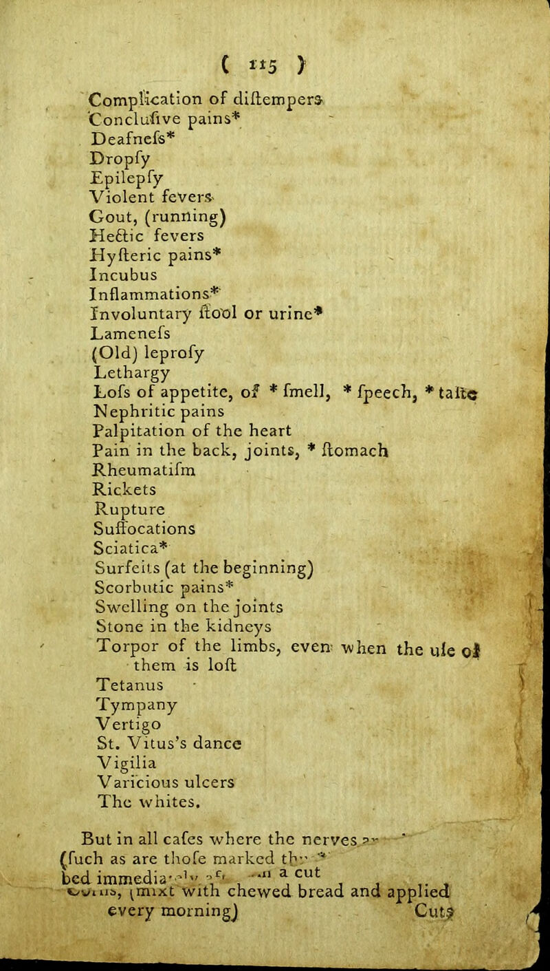 1 ( »5 > Complication of diftempera 'Conclufive pains* Deafncfs* Dropfy Epilepfy Violent fevers- Gout, (running) Heftic fevers Hyfteric pains* Incubus Inflammations* Involuntary ftool or urine* Lamenefs (Old) leprofy Lethargy Lofs of appetite, of * fmell, * fpeech, * taitc Nephritic pains Palpitation of the heart Pain in the back, joints, * ftomach Rheumatifm Rickets Rupture Suffocations Sciatica* Surfeits (at the beginning) Scorbutic pains* Swelling on the joints Stone in the kidneys Torpor of the limbs, evem when the ule o! them is loft Tetanus Tympany Vertigo St. Vitus’s dance V igilia Varicious ulcers The whites. But in all cafes where the nerves (,fuch as are thofe marked thr bed immedia* ’1’'. \c' . •“ a <-ut uvms, ^mixt with chewed bread and applied