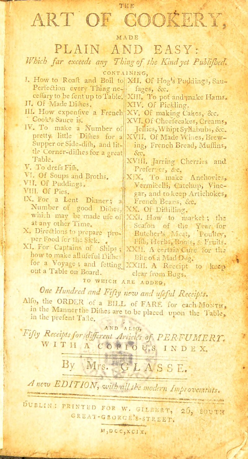 THE MADE PLAIN AND EASY: Which far exceeds any Thing of ' the Kindyet Puhlificd. containing, XII. Of Hna's Pudding?, Sau-» f. How to Road and Boil to Perfection every Tiling ne- certary to be fent up to Table'. JT. Of Made Diihes. HI. How expenflve a French Cook’s Sauce is. IV. To make a Number o pretty, little Dithes for : Slipper or Side-dith, and lit- tle (Jorner-diilies for a great Table. V. To cl refs Fid. VI. Of Soups and Broths, VII. Of Puddings. VIII. Of Pies. IX. For a Lent Dinner Number of good Diflies, which may be made ufe of at any other Time. X. Directions to prepare pro-. _ per Food for the $rck. , ! XI. For Captains of Sliios -J how to make allufeful Di.’he for a Voyage ; and fetting' out a 1 able on Board. TO WHICH fages, &c. XIII. To pof and-jTiake Hams'. XIV. Of Pickling. XV. Of making Cakes, &c, XVI. ,Of Gheefecakes, Creams* Jellies, Whipt Syllabubs, &c. XVII. Of Made Wines, Brew- ing, French Bread, Muffins, &c. XV! 11. Jarring Cherries and Preferves, &c, XiX. To make Anchovies, Vermicelli, Catchup, Vine- gar, and to keep Artichokes, French Beans, &c. XX. Of Dillilling. XXI. Flow to market ; the Seafoh of the Year, for Butcher’s Meat, Poultry, Fill), Herbs, Roo s, Fruits. XX’!. A certain Cure for til.- Bite of a Mad Dug. XXIII. A Receipt to keep clear from Bugs. WITH A c ft p 1*0 t I N D B X. By Mrsi **O' LAS 5j F.. sinew EDITION, with all the modern Improvements. DUBUNS PRINTHD FoR w. Gilbert, ao/'sd'uVa G R E A 'J -G 5 O RG Els-STR. E vl ARE ADDED, One Hundred and Fifty new and ufeful Receipts. Alfo, the ORDLR of a BILL of FARE for each Month, in the Manner the Difhcs are to be placed upon the Table, in the prefent Tale. ' , ‘ * , r . and also-, ^tfy Keenpufor Afferent flrikifs of. PERFUMERT. M,DCC,XCJ X,