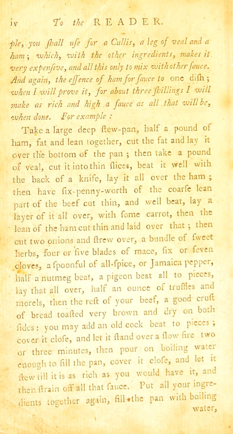 pie, you Jhall ufe for a Cullis, a leg of veal and a ham; which, with the other ingredients, makes it very expenftve, and all this only to mix withother fauce. And again, the eJJ'ence of ham for fauce to one difh ; when I will prove it, for about three fhtilings I will make as rich and high a fauce as all that will be, when done. Tor example : Take a large deep ftew-pan, half a pound of ham, fat and lean together, cut the fat and lay it over the bottom of the pan ; then lake a pound of veal, cut itintothin dices, beat it wed with the back of a knife, lay it all over the ham ; then have fix-penny-worth of the coarfe lean part of the beef cut thin, and well beat, lay a layer of it all over, with feme cairot, then th~ lean of the ham cut thin and laid over that; then cut two onions and drew over, a bundle of fweet herbs, four or five blades of mace, fix or feven .cloves, afpoonful of all-fpice, or Jamaica pepper, half a nutmeg beat, a pigeon beat all to pieces, lay that all over, half an ounce of truffles and morels, then the reft of your beef, a good cruft of bread loaded very brown and dry on both fides: you may add an old cock beat to pieces ; cover it clofe, and let it ftand over a flow fire two or three minutes, then pour on boiling water enough to fill the pan, cover it clofe, and let it dew till it is as rich as you would have it, and then drain off all that fauce. Put all your ingre- dients together again, filNthe pan with boiling w' «»?o? or \