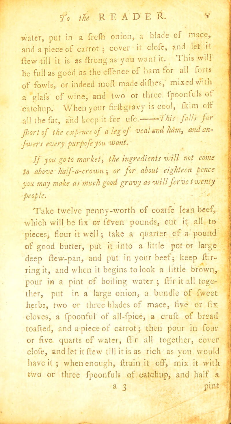 fo water, put in a frefh onion, a blaoe of mace, and a piece of carrot ; cover it clofe, and let it few till it is as ftrong as you want it. This will be full as good as the efienee of ham for all forts of fowls, or indeed moft made didies, mixed with a glafs of wine, and two or three fpoonfuls of catchup. When your fir ft gravy is cool, dcim off all the fat, and keep it for ufe. This falls far fbort of the expence of a leg of veal and hdtni and an- fujers every purpofe you want. If you go to market, the ingredients will not corns to above haf-a-crown ; or for about eighteen pence you may make as much good gravy as will ferve twenty people. ' - Take twelve penny-worth of coarfc lean beef, •which will be fix or fcven pounds, cut il^ all to pieces, flour it well ; take a quarter ct a pound of good butter, put it into a little pot or large deep ftew-pan, and put in your beef; keep ftir- ring it, and v/hen it begins to look a little brown, pour in a pint of boiling water ; ftir it all toge- ther, put in a large onion, a bundle of fweet herbs, two or three blades of mace, five or fix cloves, a fpoonful of all-fpice, a cruft of bread toafted, and a piece of carrot; then pour in four or five quarts of water, fi r all together, cover clofe, and let it flew till it is as rich as you would have it ; when enough, {train it off, mix it with two or three fpoonfuls of catchup, and half a a 3 pint