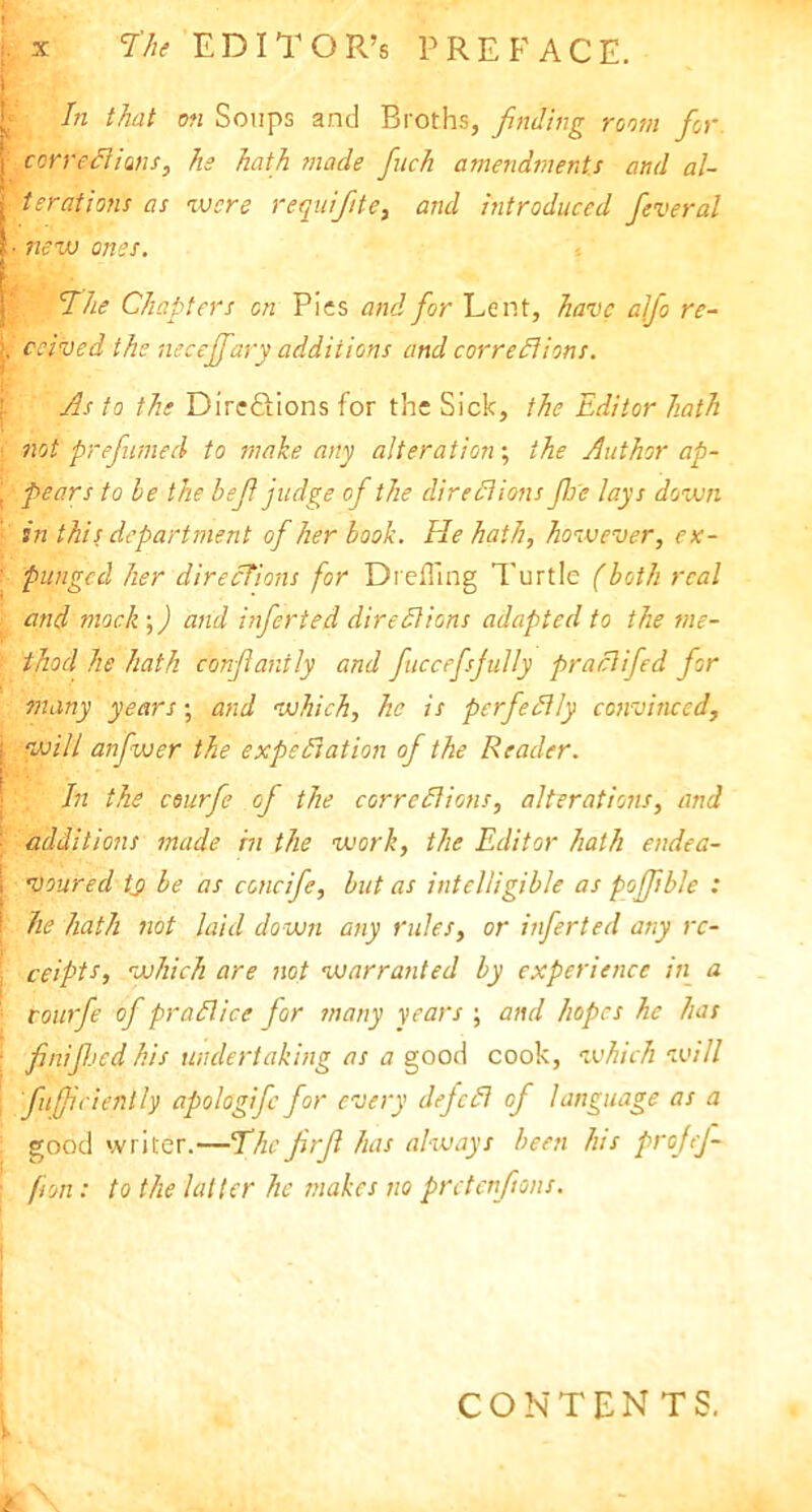 i In that on Soups and Broths, finding room for | corrections, he hath made finch amendments and al- I ter at ions as were requifite, and introduced fever al ■ new ones. The Chapters on Pies and for Lent, have alfio re- j, ceived the necefifary additions and corrections. As to the Dire&ions for the Sick, the Editor hath • not prefumed to make any alteration; the Author ap- | pears to be the befi judge of the directions floe lays down in this department of her book. He hath, however, ex- ’ pungecl her directions for DrelTing Turtle (both real ; and mock-,) and infierted dire Cl ions adapted to the me- | thod he hath confilantJy and fiiiccefisfiully praCtifed for many years; and which, he is perfectly convinced, \ will anfwer the expectation of the Reader. In the courfie of the corrections, alterations, and ■ additions made in the work, the Editor hath endea- I iloured tj> be as concifie, but as intelligible as poffible : I he hath not laid down any rules, or infierted any rc- : ceipts, which are not warranted by experience in a '■ courfie of practice for many years ; and hopes he has finifijed his undertaking as a good cook, which will fiufficienlly apologifc for every dejcCt of language as a good writer.—The fir ft has always been his prefej- ■ fon: to the latter he makes no pretenfions. CONTENTS.