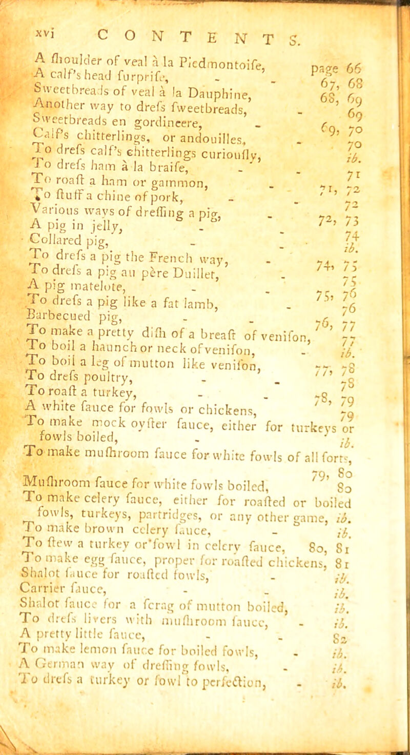 xvj C O N T E N O. A flioulder of veal a la Picdmontoife, A calf’s head furprife. Sweetbreads of veal a la Dauphine, Another way to drefs fweetbreads, Sweetbreads en gordineere, Calf’s chitterlings, or andouilles. page 66 67, 68 6S, 69 , 69 69, 70 70 7h 72> 74> 75> 76> 77> ib. 71 *- 7, 72 73 74 ib. 7 ) 75 76 76 77 77 /A J,° c|re^s ca,f’s chitterlings curioudy, -I o drefs ham a la braife, To road a ham or gammon, duff a chine of pork, ' Various ways of drefiing a pig, A pig in jelly, ■ Collared pig, To drefs a pig the French way, To drefs a pig an pere Duillet, A pig matelote, To drefs a pig like a fat Iamb, Barbecued pig, To make a pretty difii of a breaft of venifon, 1 o boil a haunch or neck of venifon, To boil a leg of mutton like venifon, To drefs poultry, To road a turkey, A white fauce for fowls or chickens, -q To make mock oyder fauce, either for turkeys or fowls boiled, . 1 -A To make mufhroom fauce for white fowls of all forts Mu (broom fauce for white fowls boiled, /9’ So To make celery fauce, either for roaded or boiled fowls, turkeys, partridges, or any other game, ib. ro make brown celery fauce, - To dew a turkey or’fowl in celcrv fauce, 80, 81 To make egg fauce, proper for roaded chickens! 81 Sbalot fauce for roaded fowls, Carrier fauce, Sbalot fauce for a ferag of mutton boiled, To drefs livers with mudiroom fauce, A pretty little fauce, To make lemon fauce for boiled fowls, A German way of dreding fowls, 7' 7! 7< 79 73 7§> 79 ib. ib. ib. ib. Sa ib. ib.