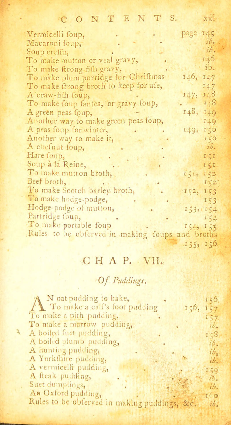 page 14? ib. 8 lb. 146 ib. 146, 147 H7 147, 14S . 148 14s, 149 149 *49» Vermicelli foup, Macaroni foup, Soup credit, To make mutton or veal gravy, To make ftrong-fifh gravy, To make plum porridge for Chriftmas To inake fb-ong broth to keep lor ufe, A craw-fith foup, To make foup fantea, or gravy foup, A green peas fpup, Another way to make green peas foup, A peas foup for winter, Another way to make it, A chefnut foup, Hare foup, Soup ala Reine, To make mutton broth, Beef broth, To make Scotch barley broth, To make hodge-podge, Hodge-podge of mutton, Partridge foup, To make portable foup Rules to be obferved in making foups and broths Z5S> H6 150 ib. i?r a > 1 JSS W: V3 153 153>1(54 154 x54> > 55 G H A P. VII. Of Puddings. 156, AN oat pudding to bake, To make a calf’s foot pudding To make a pith pudding, To make a marrow pudding, A boiled fuet pudding, A boil d thumb pudding, A hunting pudding, A Yorkfliire pudding, A vermicelli pudding, A Peak pudding, Suet dumplings, An Oxford pudding, - V* 156 x57 1 5 7 ib. 158. ib. ib, ib. J yh if. ib. 1 < o