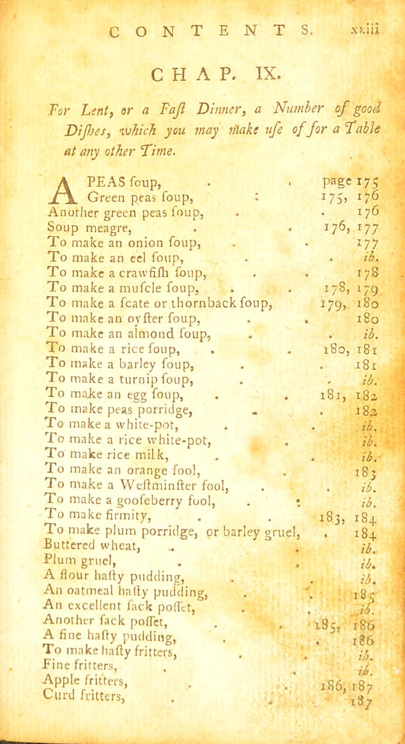 CHAP. IX. For Lent, or a Fajl Dinner, a Number of good Difes, which you may nlake ife offor a Fable at any other Time. . foup, A PEAS foup, Green peas foup, Another green peas foup, Soup meagre, To make an onion foup, To make an eel foup, To make a crawfilh foup, To make a mufcle foup, To make a fcate or thornback To make an oyfter foup, To make an almond foup, To make a rice foup, To make a barley foup, To make a turnip foup, To majce an egg foup, . To make peas porridge, To make a white-pot, To make a rice white-pot, To make rice milk, To make an orange fool, To make a Weftminfter fool, To make a goofeberry fool, To make firmity, To make plum porridge, or barley gruel, Buttered wheat, Plum gruel, A flour hafly pudding, An oatmeal hafly pudding, An excellent lack pofl'et, Another fack pofl'et, A fine hafly pudding, To make hafly fritters, Fine fritters, Apple fritters, Curd fritters, . ir>'f page 175 J75> 176 176, 177 177 . ib. 178 *79 180 17S *79> 180 • ib. 1S0, 181 181 1S1, ib. 1.8 a . 18a ib. ib. ib. 185 . ib. ib. 183, 18+ . 184 185, ib. ib* ib* #■ .lb. l86 186 UK ib. 186, 187 i8y A