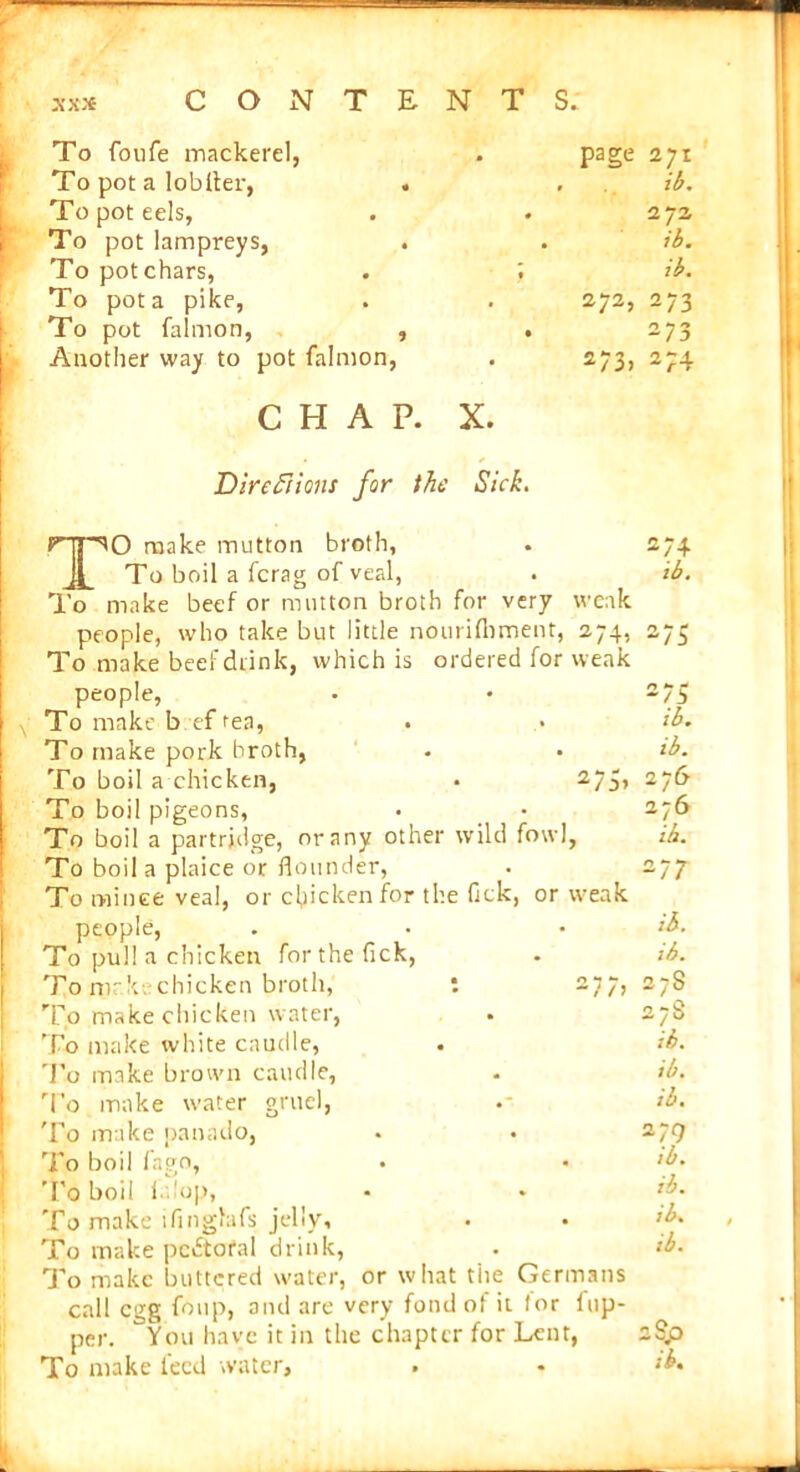 To foufe mackerel, page 271 To pot a lobfler, ib. To pot eels, . 272 To pot lampreys, . . ib. To pot chars, ib. To pot a pike, 272, 273 To pot falmon, , . 273 Another way to pot falmon, 273, 274 CHAP. X. Directions for the Sick. TO make mutton brotli, . 274 To boil a (crag of veal, . ib. To make beef or mutton broth for very weak people, who take but little nourifbment, 274, 275 To make beef drink, which is ordered for weak people, • • To make b ef tea, . • ib. To make pork broth, . . ib. To boil a chicken, • 275, 276 To boil pigeons, • • 276 To boil a partridge, or any other wild fowl, ib. To boil a plaice or flounder, . 277 To mince veal, or chicken for the fick, or u'eak people, . . • ib. To pul! a chicken for the fick, . ib. To make chicken broth, To make chicken water, To make white caudle, To make brown caudle, To make water gruel, To make panado, To boil fago, To boil i up, To make ifingfafs jelly, To make pedtofal drink, To make buttered water, or what the Germans call egg foup, and are very fond of it lor flip- per. You have it in the chapter for Lent, 2Sp To make feed water, . • ib* 27S ih. ib. ib. 279 ,b. ib. ib.