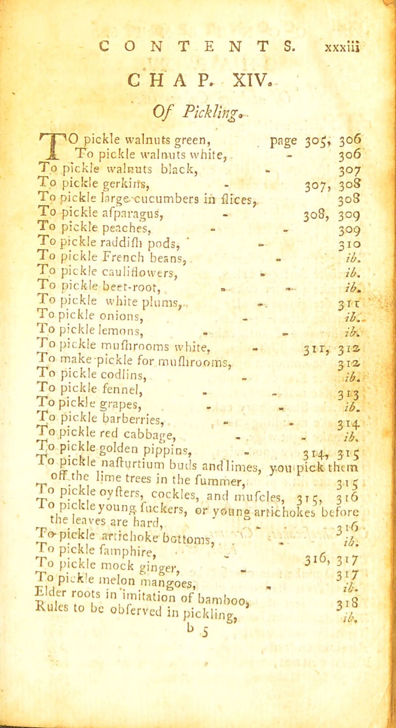 t ■ CHAP. XTVa Of Pickling*■■ TO pickle walnuts green, To pickle walnuts white. To pickle walnuts black, To pickle gerkirts, To pickle large-cucumbers in flices, To pickle afparagus, To pickle peaches, To pickle raddifh pods, To pickle French beans, To pickle cauliflowers, To pickle beet-root, To pickle white plums, To pickle onions, i o pickle lemons, Fo pickle mufhrooms white, To make pickle for mufhrooms, To pickle codlins, To pickle fennel, To pickle grapes, To pickle barberries, To pickle red cabbage, To pickle golden pippins, page 305, 3 °7> 308, 3IT5 30b 306 3°7 308 30S 3°9 309 310 ib. ib. ib. a*? ib... ib. 31S 312. ib. 313 ib. 3*4- ib. r._ tUH1FFlus, _ 314,31 o Pickle nafrurtium buds andlimes, you pick then off the lime trees in the fummer, 3.1, To pick eoyfters, cockles, and mufcles, 31c, 3ii o pic v e young fuckers, or young artichokes befori the leaves are hard, . To-pickle artichoke bottoms, ^To pickle famphire, To pickle mock ginger, To pickle melon mangoes, Rules m°fS mirlitation of bamboo^ Rules to be obferved in pickling, b 5 316, 3F 3F ib 31'