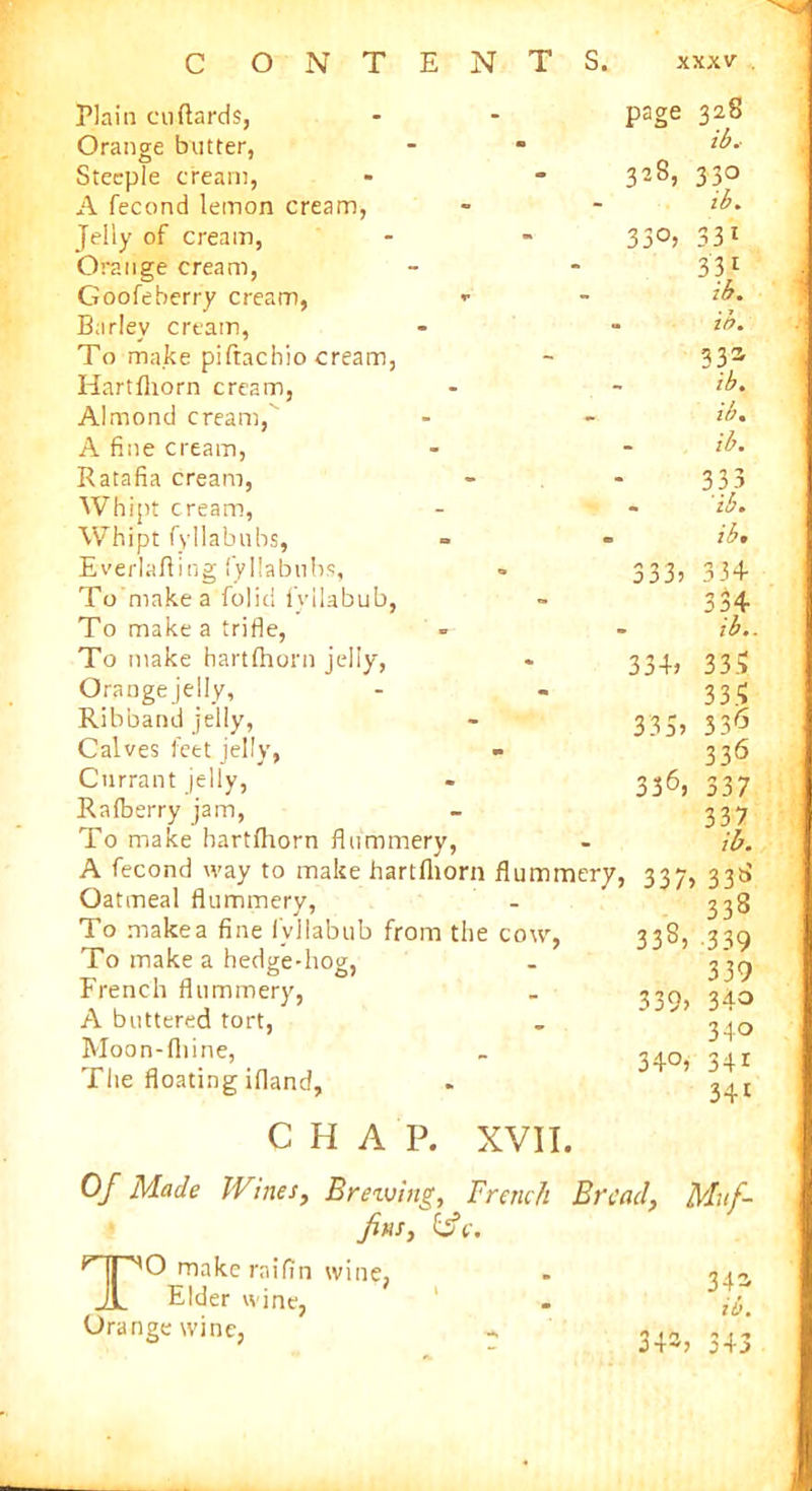 Plain cuftards, Orange butter, Steeple cream, A fecond lemon cream, Jelly of cream, Orange cream, Goofeberry cream, «• Barley cream, To make piftachio cream, Hartfhorn cream, Almond cream,' A fine cream, Ratafia cream, Whipt cream, Whipt fyllabubs, Everlafting fyllabubs, To make a folici fyilabub, To make a trifle, To make hartfhorn jelly, Orange jelly, Ribband jelly, Calves feet jelly, Currant jelly, Rafberry jam, To make hartfhorn flummery, A fecond way to make hartfhorn Oatmeal flummery, To makea fine fyilabub from the To make a hedge-hog, French flummery, A buttered tort, Moon-fliine, The floating ifland, CHAP. XVII. Of Made Wines, Breiving, French Bread, Muf- fins, &c. TO make raifin wine, - 341 Elder wine, 1 - Orange wine, r 34-, 343 page 328 « ib.- 328, 330 ib*. 33°, 331 331 ib. «. ib. 33a - ib. - ib. ib. 333 - ib. . ib* 333) 334 334 - ib.. 334) 335 335 335) 336 336 336, 337 337 ib. flummery, 337, 338 338 333, 339 339 339> 34o 340 34°) 34* 34* cow,