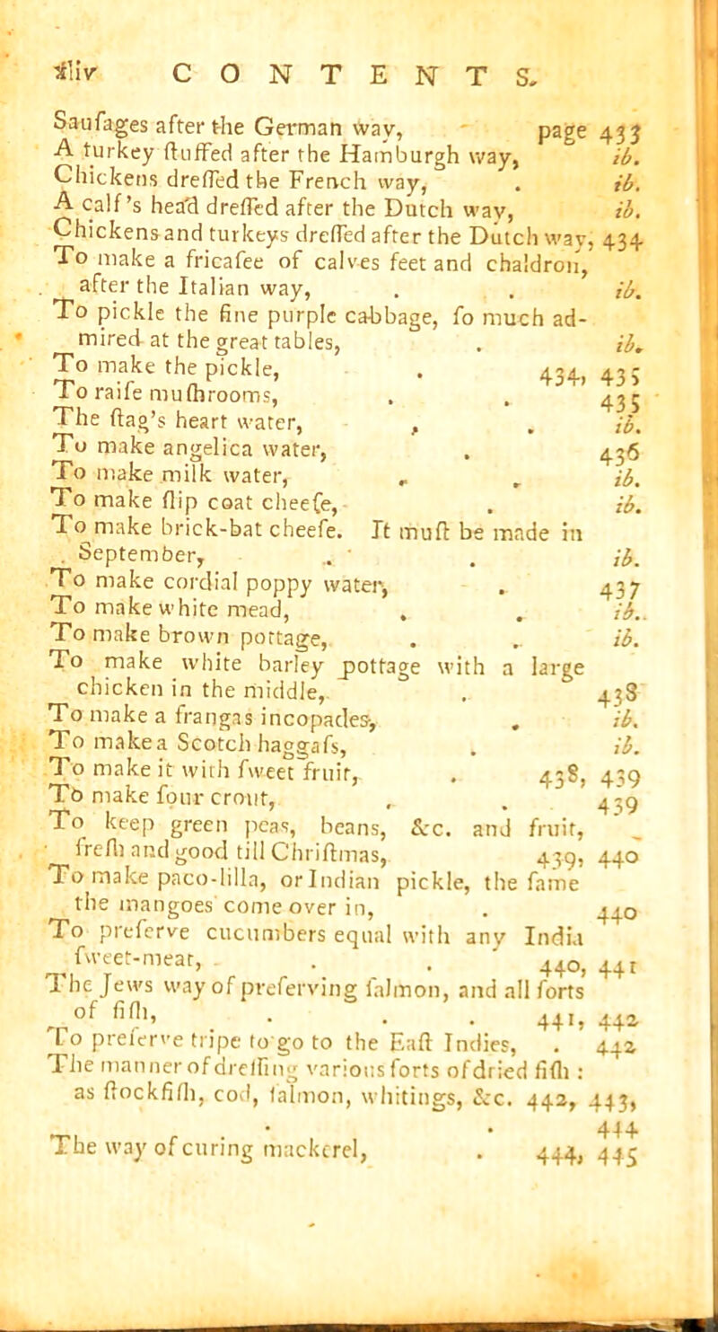 Saufages after the German wav, page A turkey huffed after the Hamburgh way, Chickens dreffedthe French way, A calf’s head dreflcd after the Dutch way, Chickens and turkeys- drefled after the Dutch way, To make a fricafee of calves feet and chaldron, after the Italian way, To pickle the fine purple cabbage, fo much ad- mired at the great tables, To make the pickle, . 434., To raife mufhrooms, The (lag’s heart water, , To make angelica water, To make milk water, „ To make flip coat cheefe, To make brick-bat cheefe. . September, To make cordial poppy water, To make white mead, , To make brown portage, To make white barley _pottage with a chicken in the middle, To make a frangas incopades-. To make a Scotch haggafs, To make it with fweet fruit, To make four crout, To keep green peas, beans, frefli and good till Chriftmas, To make paco-li 11a, orlndian pickle, the mangoes come over in, To preferve cucumbers equal with anv India ^ fweet-meat, . . 440, fl lie Jews way of preferving ialmon, and all forts * of • . 44-, To preferve tripe lo go to the Eaft Indies, . The manner of dreffing various forts ofdried fifli : as flockfifli, cod, (almon, whitings, &c. 442, It mufl be made in large 438, &:c. and fruit, 439’ the fame 43 3 ib. ib. ib. 434 ib. ib* 43 5 435 ib. 436 ib. ib. ib. 437 ib.. ib. 433 ib. ib. 439 439 440 440 44 r 442 44a The way of curing mackerel, 444» 443> 444 4 45