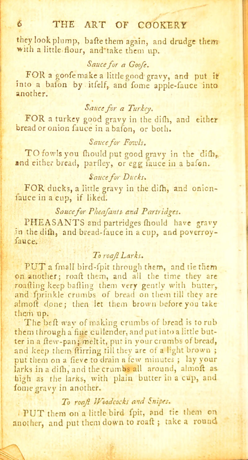 they look plump, bafte them again, and drudge them with a little flour, and'take them up. Sauce for a Goofe. FOR a goofe make a little good gravy, and put it into a baion by itfelf, and fome apple-fauce into another. Sauce for a Turkey. FOR a turkey good gravy in the difli, and either bread or onion fauce in a bafon, or both. Sauce for Fcnvls. TO fowls you fiiould put good gravy in the difb, and either bread, parfley, or egg fauce in a bafon. Sauce for Ducks. FOR ducks, a little gravy in the difh, and onicn- fauce in a cup, if liked. Sauce for Pheafants■ and Partridges. PHEASANTS and partridges fhould have gravy in the dilb, and bread-fauce in a cup, and poverroy- fauce. To roafi Larks. PUT a finall bird-fpit through them, and tie them on another; roaft them, and all the time they are roafling keep bailing them very gently with butter, and fprinkle crumbs of bread on them till they are almoft done; then let them brown before you take them up. The bed wav of making crumbs of bread is to rub them through a fine cullender, and put into a little but- ter in a ftew-panj melt it, put in your crumbs of bread, and keep them flirring till they are of a light brown ; put them on a fieve to drain a few minutes ; lay your larks in a difli, and the crumbs all around, almoft as high as the larks, with plain butter in a cup, and fome gravy in another. To roaft IFoodcocks and Snipes. PUT them on a little bird fpit, and tie them on another, and put them down to roaft j take a round