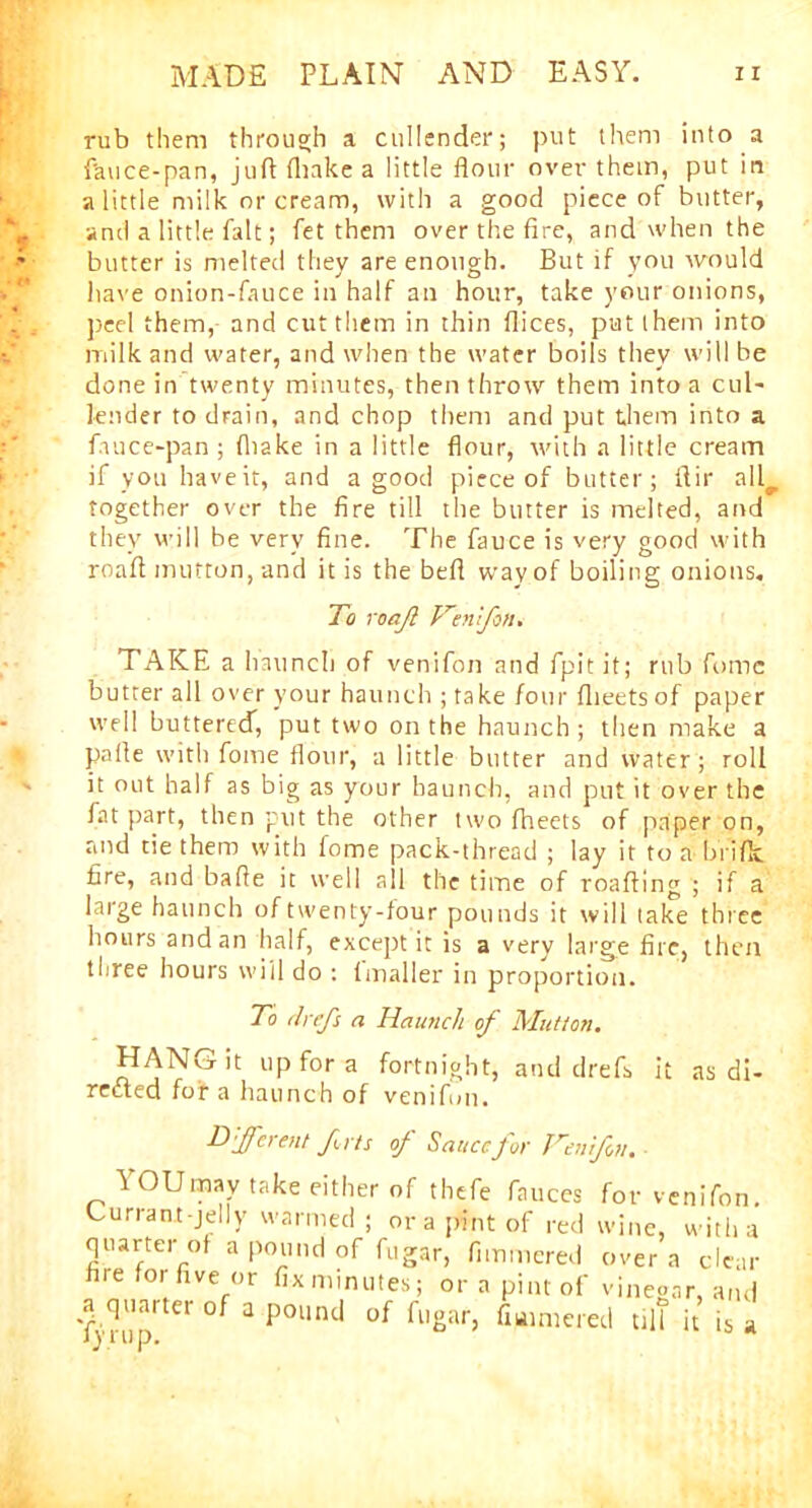 rub them through a cullender; put them into a fauce-pan, juft (hake a little flour over them, put in a little milk or cream, with a good piece of butter, and a little fait; fet them over the fire, and when the butter is melted they are enough. But if you would have onion-fauce in half an hour, take your onions, peel them, and cut them in thin flices, put them into milk and water, and when the water boils they will be done in twenty minutes, then throw them into a cul- lender to drain, and chop them and put them into a fauce-pan ; (hake in a little flour, with a little cream if you have it, and a good piece of butter; ftir all^. together over the fire till the butter is melted, and they will be very fine. The fauce is very good with roaft mutton, and it is the beft way of boiling onions. To roajl Venifon. TAKE a haunch of venifon and fpitit; rub fome butter all over your haunch ; take four flieetsof paper well buttered, put two on the haunch ; then make a pafte with fome flour, a little butter and water; roll it out half as big as your haunch, and put it over the fat part, then put the other two fheets of paper on, and tie them with fome pack-thread ; lay it to a briflc fire, and bafie it well all the time of roafting ; if a large haunch of twenty-four pounds it will take three hours andan half, except it is a very large flic, then three hours will do : fmaller in proportion. To drefs a Haunch of Mutton. HANG it up for a fortnight, and drefs it as di- rected foie a haunch of venifon. Different fits 0/ Sauce for Venifon. \ OUrnay take either of thefe fauces for venifon. Currant-jelly warmed ; or a pint of red wine, with a quarter of a pound of fugar, fimmered over a clear hie forfive or fixminutes; ora pint of vinegar, and a quarter of a pound of fugar, fiumiered tilt it is a