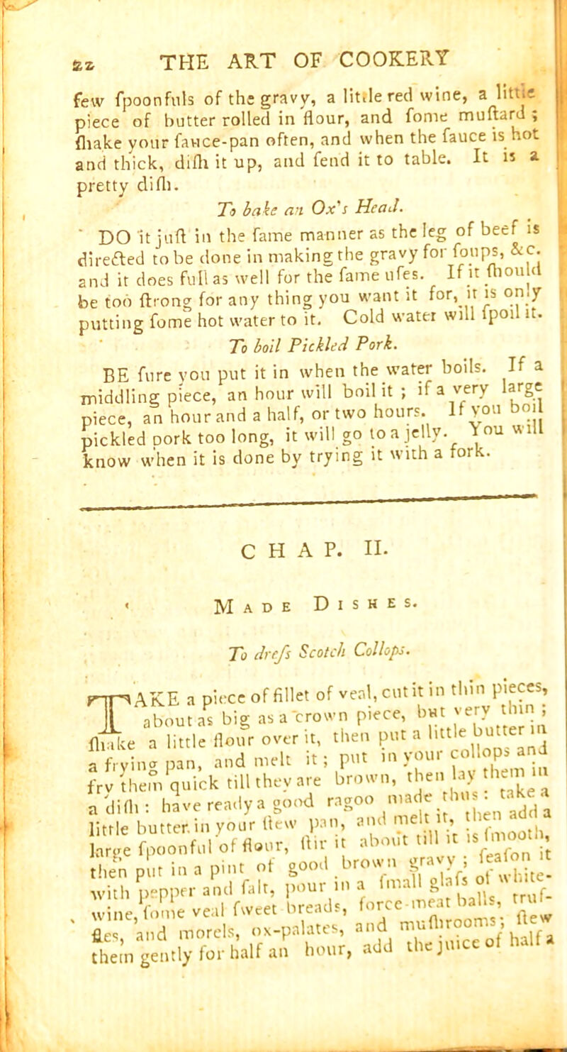 few fpoonfills of the gravy, a little red wine, a liti.e piece of butter rolled in flour, and fome muftard ; (hake vour favice-pan often, and when the fauce is hot and thick, difli it up, and fend it to table. It is a pretty difli. To bake an Ox's Head. DO It juft in the fame manner as the leg of beef is directed to be done in making the gravy for foilps, &c. and it does full as well for the fame ufes. If it ftiould be fob ftrong for any thing you want it for, n is omy putting fome hot water to it. Cold water will fpoi it. To boil Pickled Pork. BE furc you put it in when the water boils. If a middling piece, an hour will boil it ; if a very large piece, an hour and a half, or two hours. If you bo. pickled oork too long, it will go to a jelly, douwilt know when it is done by trying it with a fork. CHAP. II. « Made Dishes. To drefs Scotch Col lops. TAKE a piece of fillet of veal, cut it in thin pieces, about as big as a'crown piece, !>»■ very h„ ; fliuke a little flour over it, then put a little butren a frvina pan, and melt it; put in your cohop* and frv them quick till they are brown, then laythem iu a difli: have ready a good ng°° iW* 1,1 % l little butter, in your (lew pan, and melt , large fpoonful of H.ttr, (In; it ab.„!t nl tt , then pi,. in a pin. of S°°J .S with pepper and fait, pour in a im.il g ■ w ne fome veal fweet breads, force meat balls, trm fl.es, and morels, ox-palates, and half a them gently for half an hour, add the juice of halt