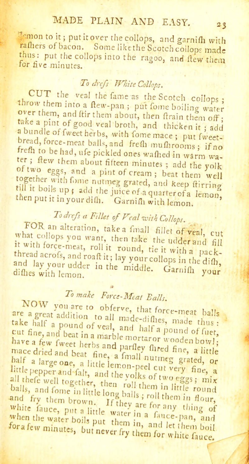 .'-mon to it; put it over the collops, and garnifh with ra fliers of bacon. Some likethe Scotch coIIods made thusj put the collops into the ragoo, and flew them for live minutes. To drcfs White Collops. CUT the veal the fame as the Scotch coilops • throw them into a flew-pan ; put fome boilino water over them, and flir them about, then flrain them off- take a pint.of goodvea! broth, and thicken it ; add a bundle of fweet herbs, with fome mace ; put fweet- read, force-meat balls, and frefli muflirooms; ifno frefli to be had, ufe pickled ones waflied in warm wa- er itew them about fifteen minutes ; add the volk eg°^ rUd 3 Pint °f Cream 5 beat them well tflfi hr.’ItIlf,,me utmeg grated, and keep ftirrina t 11 it boils up 5 add the juice of a quarterofa lemon’ then put it inyour difli. Garnifh with lemon. ’ To drefs a Fillet of Fe„l with Collops. FOR an alteration, take a fmall fillet of real what collops you want, then take theudderand fill it with force-meat, roll it round, tie it wkh a pack thread acrofs, and roaftit; lay yourcollops in the difli the midile- r°% r* To inake Force-Meat Balls fine .K ,7 ‘r'd S,,r■ a little half a large one, a liule iemon-pecfcw'verv^fi11’ °r balk, and f„„A, lle]on’ 1C l'!' ™'»'l and fry them brown 1?f|“ f 1 'f tl,em ■ «»ur, *“« <■>»«, pttt a tele'™ hr, a ftnP ,io* °f when the water boils put then n „.Ufe-Pan» ai^ for, fete minutes, htu never fry