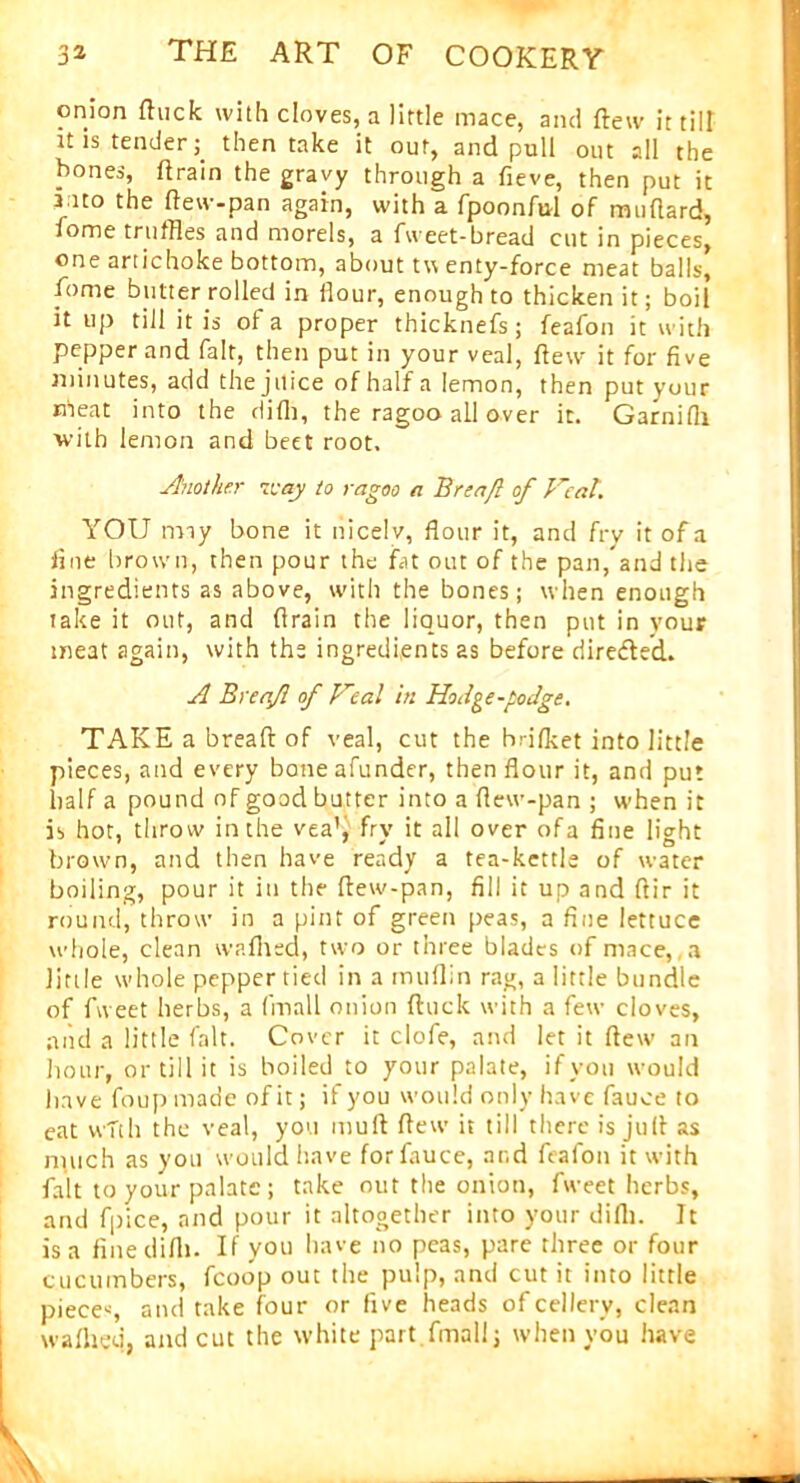 onion Ruck with cloves, a little mace, and flew it till it is tender; then take it out, and pull out all the bones, drain the gravy through a fieve, then put it 3110 the dew-pan again, with a fpoonful of mudard, fome truffles and morels, a fweet-bread cut in pieces, one artichoke bottom, about t\\ enty-force meat balls' dome butter rolled in flour, enough to thicken it; boil it up till it is of a proper thicknefs; feafon it with pepper and fait, then put in your veal, dew it for five minutes, add the juice of half a lemon, then put your meat into the dilh, the ragoo all over it. Garnifh with lemon and beet root. Another way to ragoo a Brea-ft of Feat. YOU may bone it nicelv, flour it, and fry it of a fine brown, then pour the fat out of the pan, and the ingredients as above, with the bones; when enough take it out, and drain the liquor, then put in your meat again, with the ingredients as before direded. A Brea/1 of Veal in Hodge-podge. TAKE a bread of veal, cut the brifket into little pieces, and every boneafunder, then flour it, and put half a pound of good butter into a dew-pan ; when it is hot, throw in the vea’, fry it all over of a fine light brown, and then have ready a tea-kettle of water boiling, pour it in the dew-pan, fill it up and dir it round, throw in a pint of green peas, a fine lettuce whole, clean wafhed, two or three blades of mace, a little whole pepper tied in a mufiin rag, a little bundle of fweet herbs, a (mall onion duck with a few cloves, and a little fait. Cover it clofe, and let it dew an hour, or till it is boiled to your palate, ifyou would have foupmade of it; ifyou would only have fauce to eat with the veal, you mud dew it till there is jud as much as you would have for fauce, and feafon it with fait to your palate ; take out the onion, fweet herbs, and fpice, and pour it altogether into your didi. It is a fine didi. If you have no peas, pare three or four cucumbers, fcoop out the pulp, and cut it into little pieces and take four or five heads ofcellerv, clean walked, and cut the white part fmall; when you have