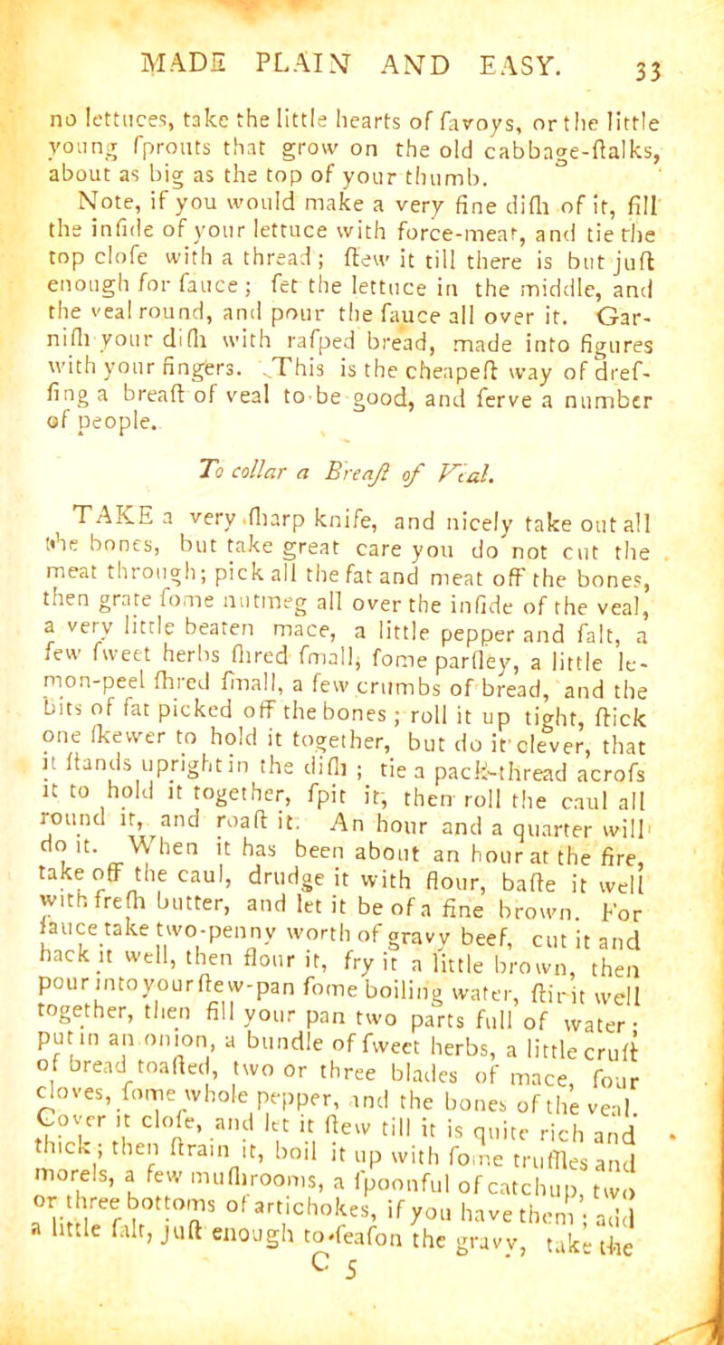 no lettuces, take the little hearts of favoys, or the little young fprouts that grow on the old cabbage-dalks, about as big as the top of your thumb. Note, if you would make a very fine difli of it, fill the infide of your lettuce with force-meat, and tie the top clofe with a thread; flew it till there is but juft enough for fauce ; fet the lettuce in the middle, and the veal round, and pour the fauce all over it. Gar- nifii your difii with rafped bread, made into figures with your fingers. FThis is the cheapeft way of dref- fing a bread of veal to-be good, and ferve a number of people. To collar a Breajl of Vial. TAKE a very .fharp knife, and nicely take out all tihe bones, but take great care you do'not cut the meat through; pick all the fat and meat off the bones, then grate fome nutmeg all over the infide of the veal, a very little beaten mace, a little pepper and fait, a few fweet herbs Hired fmall, fome parfley, a little le- mon-peel Hired fmall, a few crumbs of bread, and the bits of fat picked off the bones; roll it up tight, flick one (kewer to hold it together, but do if clever, that it hands uprightin the difli ; tie a pack-thread acrofs it to hold it together, fpit it, then roll the caul all lound it, and road it. An hour and a quarter will , lt- a.Wheri n has been about an hour at the fire, takeoff the caul, drudge it with flour, bade it well with frefh butter, and let it be of a fine brown. For lauce take two-penny worth of gravy beef, cut it and hack it well, then flour it, fry it a little brown, then pour into your dew-pan fome boiling water, dirit well together, then fill your pan two parts full of water- putin an.onion, a bundle of fweet herbs, a little cruft of bread toaded, two or three blades of mace, four cloves, fome whole pepper, and the bones of the veal. Cover it clofe, and let it (lew till it is quite rich and thick ; then drain it, boil it up with fome truffles and morels, a few muflirooms, a fpoonful of catchup, two or hreeboftom5 of art,chokes, if you have them; add a little fait, juft enough toffeafon the gravy, take the