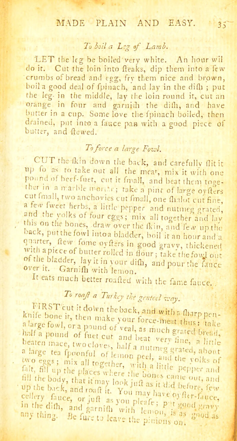 To boll a Log of Lamb. 'LET the leg he boiled very white. An hour wil do it. Cut the loin into fteaks, dip them into a few crumbs of bread and egg, frv them nice and brown, boil a good deal of fpinach, and lay in the didi ; put the leg- in the middle, lay the loin round it, cut an orange in four and garnj-ili the difli, and have butter in a cup. Some love the fpinach boiled, then drained, put into a fauce pan with a good piece of butter, and dewed. To force a large Fowl. C UT the fkrn down the back, and carefully flit it up fo as to take out all the meat, mix it with one pound of beef-fiiet, cut it fmaH, and beat them tnoe- ther m n marble mbn.-.r; take a pint of large oyders cut (mall, two anchovies cut fmall, one flialo't cut fine, a tew tweet herbs, a little pepper and nutmeg prated, and the yolks of four eggs; mix all together and lav this on the bones, draw over the fkin, and few up the back, put the fowl into a bladder, boil it an hour and a quarter, flew feme orders in good gravy, thickened of ’ aiP|E^°f ^ltIer.rol]cd 111 lioiln take the fouj out ove ir r r’ myitn' >'°Urdifl,t a”d pour the fauce °'ei it. Garmdi with lemon. It eats much better roaded with the fame fauce. . To ronf a Turkey the genteel every. cw° eggs . m;x aij roge[J , ’ t,le > °‘k:s of I>dt, fill up the places wl ere i f PeW*r and y toll,. .i»t ir™ - i„v d'dla‘l UP 'be back, and road it Y J m ,v I n/,)rD icw cdlery Luce, orjud as you plrife n /' U''ftluce’ >'i the difli, am! oarnifh 'will !, ’ P 'f()0tU'.iv}' thino. JJc fu% 'L.lVl'u Is a* S-od us He furs to leave th •'moiis on.