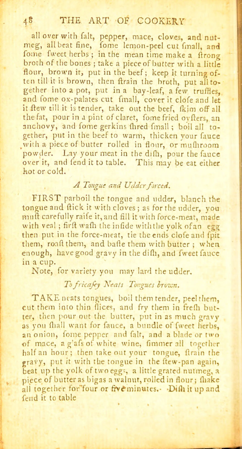 all over with fait, pepper, mace, cloves, and nut- meg, all beat fine, fome lemon-peel cut final!, and fome fweet herbs; in the mean time make a flrong broth of the bones ; take a piece of butter with a little flour, brown it, put in the beef; keep it turning of- ten till it is brown, then ftrain the broth, put all to- gether into a pot, put in a bay-leaf, a few truffles, and fome ox-palates cut final], cover it clofe and let it flew till it is tender, take out the beef, fkim off all the fat, pour in a pint of claret, fome fried ovflers, an anchovy, and fome gerkins (bred fmall ; boil all to- gether, put in the beef to warm, thicken your fauce .with a piece of butter rolled in flour, or mufhroom powder. Lay your meat in the difh, pour the fauce over it, and fend it to table. This may be eat either hot or cold. A Tongue and Udder forced. FIRST parboil the tongue and udder, blanch the tongue and flick it with cloves; as for the udder, you rnuft carefully raife it, and fill it with force-meat, made with veal ; firfl wafh the infide withthe yolk ofan egg then put in the force-meat, tie the ends clofe and fpit them, rood them, and bafle them with butter ; when enough, have good gravy in thedifii, and fweet fauce in a cup. Note, for variety you may lard the udder. To fricafey Keats Tongues brown. TAKE neats tongues, boil them tender, peel them, cut them into thin flices, and fry them in frefli but- ter, then pour out the butter, put in as much gravy as you fhall want for fauce, a bundle of fweet herbs, an onion, fome pepper and fait, and a blade or two of mace, a g'afs of white wine, fimmer all together half an hour; then take out your tongue, flrain the gravy, put it with the tongue in the ftew-pan again, beat up the yolk of two eggs, a little grated nutmeg, a piece of butter as bigas a walnut, rolled in flour; {Lake ali together forTour or frv£minutes.- -Difli it up and fend it to table