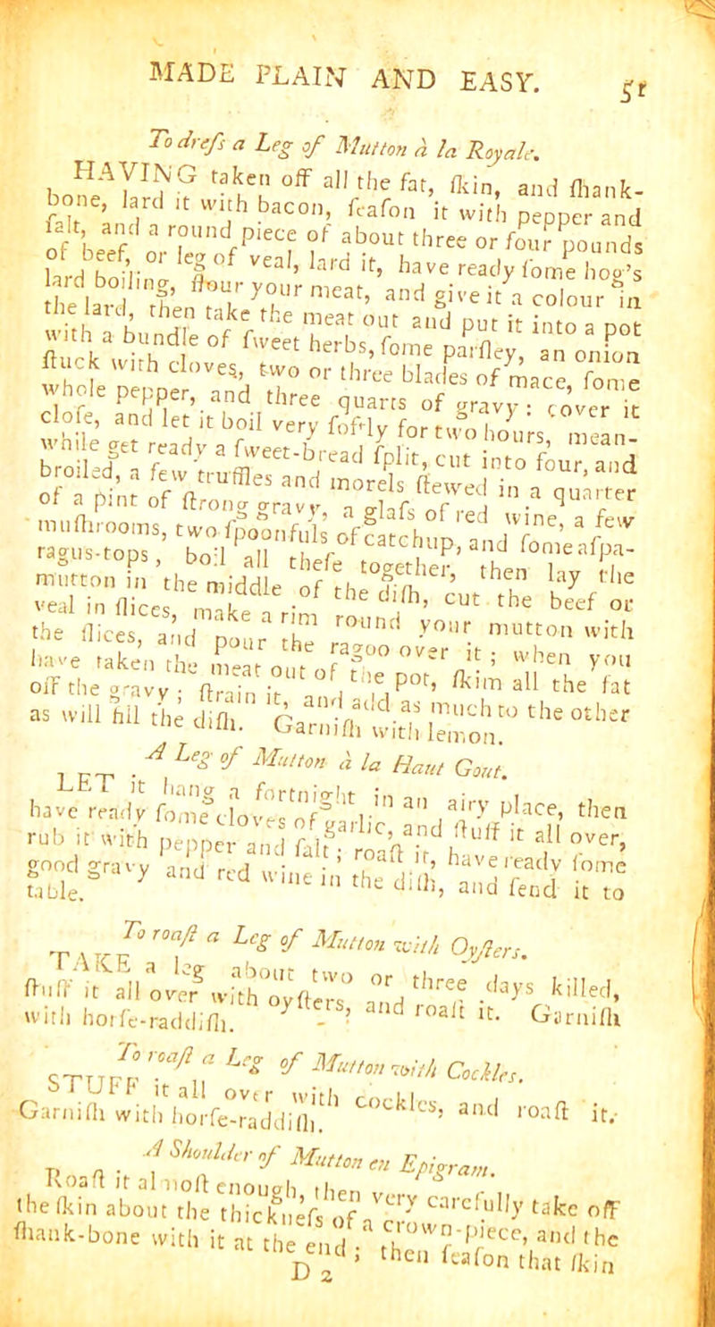 S* To drefs a Leg of Mutton a la Roy ale. HAVING taken off all the fat, /kin, and fhank- bone, lard it with bacon, feafon it with pepper and D!t, and a round piece of about three or four pounds ;“V bd ' »f tweet herbs, Tome pa,flee onfon wMeVie °Ve5H T °r ,hn* of7™aace, f“ clofe, LS'iet’it boll ^ LrLBo1Vy ’ ,#W  While get read.,- a fweerXSdI” *c* ft u7a„d roil.d, a few truffles and morels Hewed in a cmarrer Of a pint of /Irona mvf r fv™ ln.a <Iua^er ■ mu/hrooms, two fpoonfuls ofcaJchnn ^ 7^’ a/evv rasus-toDs fWl u i r f catchup, and fomeafpa- the dices, and pour [17 y°Ur mutton with ,lave ,ake'i the meatoutof pot*1/!!; 5 n^u YfU oif the a-avy • ftra;n , e Potr? /Kim all the fat . __ . A °f Mu„m a la Ha,,, GW. have ready a , N'-V mb it with pepper and falf ,0’ a.nd du,f h all over, good gravy and red wine in’ Jdiii^S it™ T V re 1‘ ,Kf “ L‘SMmm Of/rrx. ft.lt ft arid V with horfe-raddi/li. ters, and roait it. Garnifli STTTP? ^ *?*?*** Codie, Garni/h with iiorfe-raddi'/l)1.'1' C°cklcs’ aiul r°aft ‘it.- p a . f S/l™y' if Mutton en Epigram. the (kin about the \hkkuef!of™* C;'rd-u!,y takc nfF it at £h^^d^a ^heirfeTfon^ha^^fn