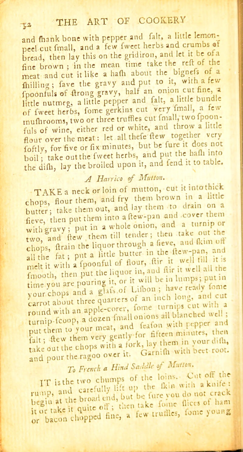 and fhank bone with pepper and fait, a little lemon- peel cut final I, and a few fweet herbs and crumbs et bread, then lay this on the gridiron, and let it be of a fine brown; in the mean time take the_reft of the meat and cut it like a hath about the b.gnefs of a {hilling ; fave the gravy and put to it, with a few fpoonfuls of ftrong gravy, half an onion cut fine, a little nutmeg, a little pepper and fait, a little bund.e of fweet herbs, fome gerkins cut very fmall, a few muflirooms, two or three truffles cut fmall, two fpoon- fuls of wine, either red or white, and throw a little flour over the meat: let all thefe ftew together very j'oftlv, for five or fix minutes, but be fure it does not boil'; take out the fweet herbs, and put the hafli into the difti, lay the broiled upon it, and fend it to table. A Hcirrico of Mutton. TAKE a neck or loin of mutton, cut it into thick chops, flour them, and fry them brown in a little butter; take them out, and lay them to drain on a fieve then put them into aftew-pan and cover them with gravy ; put in a whole onion, and a turnip or two §and' ftew them till tender; then take out .he chons ft rain the liquor through a fieve and fkim oiT 11 Hi- fat • D'lt a little butter in the ftew-pan, and n e t M f Joonful of floor, ftir.it well rill tn» fmootll hen pot the ltqoo, in, aoJ Mr >t well all-ha lmootti, tnei 1 it will be in lumps; put in time you ar p S ’ of L ^0nhave ready fome carrotabout3three quarters of an inch long, and cut —d with ; turmp-fcoop, a dozen lmau whh per aild To French a Hind Saddle of Mutton. IT it the two Chorny of tlw cijin