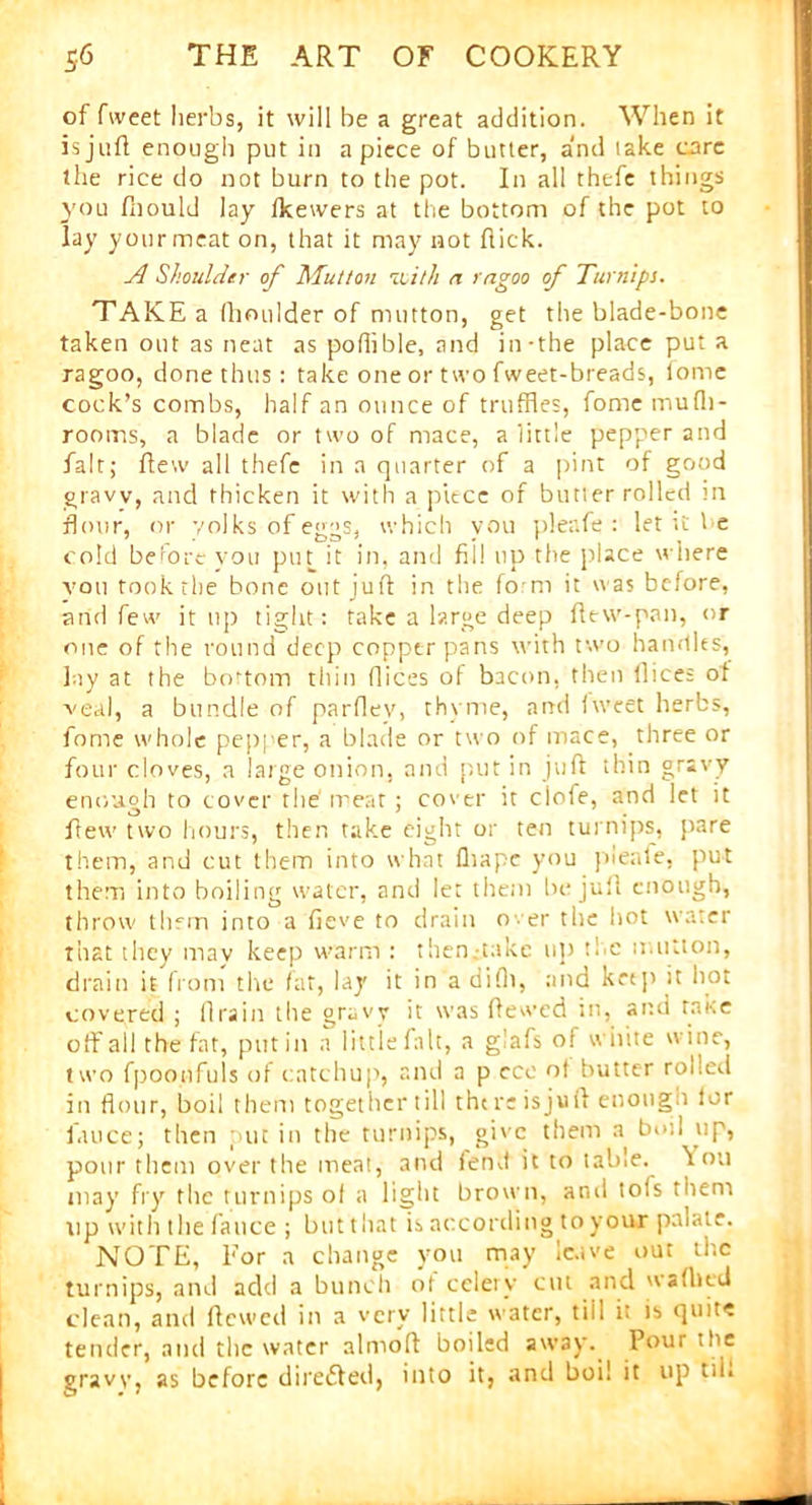 of fweet herbs, it will be a great addition. When it is juft enough put in apiece of butter, and take care the rice do not burn to the pot. In all thefe things you fnould lay fkewers at the bottom of the pot to lay your meat on, that it may not ftick. A Shoulder of Mutton 'with n rngoo of Turnips. TAKE a (boulder of mutton, get the blade-bone taken out as neat as poffible, and in-the place put a ragoo, done thus: take one or two fweet-breads, fome cock’s combs, half an ounce of truffles, fome mu fit- rooms, a blade or two of mace, a little pepper and fait; fteiv all thefe in a quarter of a pint of good gravv, and thicken it with a piece of butter rolled m flour, or yolks of eggs, which you pleafe : let it l e cold before you pin it in, and fill up the place where vou took the bone out juft in the form it was before, and few it up tight: take a large deep ftew-pan, or one of the round deep copper pans with two handles, lay at the bottom thin dices of bacon, then dices of veal, a bundle of pardev, thyme, and fweet herbs, fome whole pepper, a blade or two of mace, three or four cloves, a large onion, and put in juft thin gravy enough to cover the' meat; cover it clofe, and let it flew two hours, then take eight or ten turnips, pare them, and cut them into what fliape you pleale, put them into boiling water, and let them be juft enough, throw them into a fieve to drain over the hot water that they may keep warm : then.-takc up the mutton, drain it from tlie fat, lay it in a difli, and krtp it hot covered ; drain the gravy it was dewed in, and rake off all the fat, putin a little fait, a glafs of white wine, two fpoonfuls of catchup, and a p cce ot butter rolled in flour, boil them together till there is juft enough lor fauce; then put in the turnips, give them a boil up, pour them over the meat, and fend it to table, foil may fry the turnips of a light brown, arid tofs them up with the fauce ; but that is according to your pniate. NOTE, For a change you may leave out the turnips, and add a bunch ot celery cut and waflied clean, and dewed in a very little water, tiii i: is quite tender, and the water almoft boiled away. Pour the gravy, as before diredled, into it, and boil it up t*i.