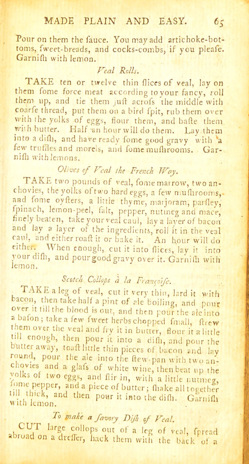 Pour on them the dauce. You may add artichoke-bot- toms, dweet-breads, and cocks-combs, if you pleafe. Garnidi with lemon. real Rolls. TAKE ten or twelve thin dices of veal, lay on them fome force meat according to vour fancy, roll them up, and tie them juft acrofs the middle with conrfe thread, put them on a bird ipit, rub them over with the yolks of eggs, flour them, and bade them with butter. Half -an hour will do them. Lay them into a did), and have reaclv dome good gravy with 'a few trudries and morels, and fome mufhroonis. Gar- nifh with lemons. Olives of T cal the French Troy. TAKE two pounds of veal, dome marrow, two an- chovies, the yolks ol two hard eggs, a few mufhroonis,- and fome oyders, a littie thyme, marjoram, parfley, dpinach, lemon-peel, lair, pepper, nutmeg and mace, fineiy beaten, take your veal caul, lay a layer of bacon and lay a layer ot the ingredients, roll it in the veal caul, and either roaft it or bake it. An hour will do either. When enough, cut it into dices, lay it into vour didi, and pour good gravy- over it. Garnilli with lemon. Scotch Collops a la Francofe. TAKE a leg of veal, cut it very thin, lard it with bacon, then take half a pint of ale boiling, and pour over it till the blood is our, and then pour the ale into a baton; take a few dweet herbs chopped dmall, drew Mem over the veal and fry it in butter, flour it a little Ml enough, then pour it into a did), and pour the butter away, toaft little thin pieces of bacon and lay round, pour the ale into the ftewpan with two an- chovies and a glafs of white wine, then beat up the volks of two eggs, and dir in, with a little nutmeg, Mme pepper, a.u a piece of butter; fltake all together and then pour it into the did). Garuifh with lemon. CUT abroad on To make a favory Dijh of Veal. large collops out ot a leg 0f veal, fpread a drefler, hack them with the back of a