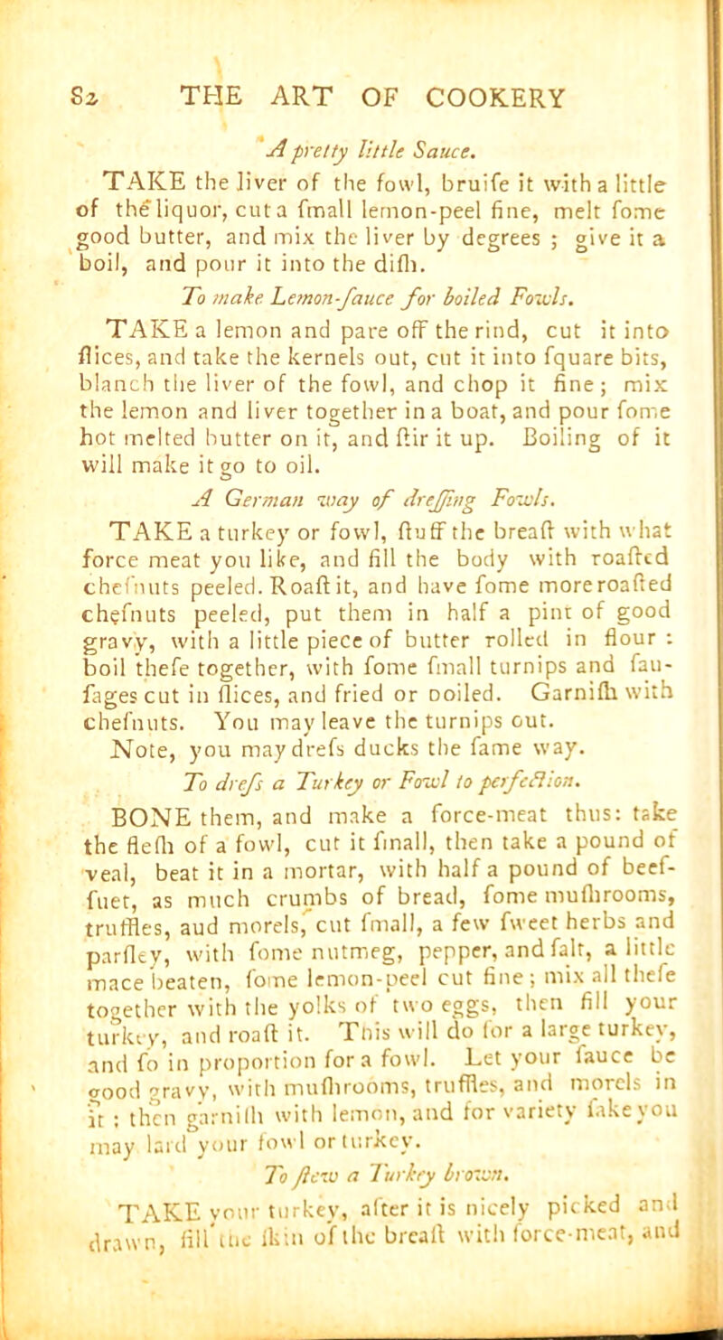 A pretty little Sauce. TAKE the liver of the fowl, bruife it with a little of the liquor, cut a fmall lemon-peel fine, melt fome good butter, and mix the liver by degrees ; give it a boil, and pour it into the difli. To make Lemon-fauce for boiled Foivls. TAKE a lemon and pare off the rind, cut it into dices, and take the kernels out, cut it into fquare bits, blanch the liver of the fowl, and chop it fine ; mix the lemon and liver together in a boat, and pour fome hot melted butter on it, and dir it up. Boiling of it will make it go to oil. A German way of dreffing Fowls. TAKE a turkey or fowl, duff the bread with what force meat you like, and fill the body with roaded chefnuts peeled. Road it, and have fome moreroaded chefnuts peeled, put them in half a pint of good gravy, with a little piece of butter rolled in flour : boil thefe together, with fome fmall turnips and fau- fages cut in dices, and fried or Doiled. Garnilh with chefnuts. You may leave the turnips out. Note, you maydrefs ducks the fame way. To drefs a Turkey or Fowl to perfeflion. BONE them, and make a force-meat thus: take the flefli of a fowl, cut it fmall, then take a pound of veal, beat it in a mortar, with half a pound of beef- fuet, as much crumbs of bread, fome muflirooms, truffles, aud morels, cut fmall, a few fweet herbs and pardey, with fome nutmeg, pepper, and fait, a little mace beaten, fome lemon-peel cut fine ; mix all thefe together with the yolks of two eggs, then fill your turkey, and road it. This will do for a large turkey, and fo in proportion fora fowl. Let your lauce be crood gravy, with muflirooms, truffles, and morels in it : then garnilh with lemon, and for variety take you may lard your fowl or turkey. To flew a Turkey brown. TAKE vour turkey, after it is nicely picked and drawn, fill'ltie Ikin of the bread with force-meat, and