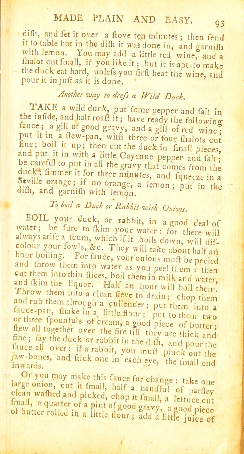 difli, and fet it over a ftove ten minutes; then fend it to table hot in the difli it was done in, and o-arnifli with lemon. You may add a little red wine*and a ihalot cut fmall, if you like it; but it is apt to make the duck eat hard, unlefsyou firft heat the wine, and pour it in juft as it is done. ‘ Another way to ch efs a JVtld Duck. . 3 Put <ome PePpcr and fait in the innde, and halfroaft it; have ready the followino- iauce ; . a gill of good gravy, and a gill of red wine • put it in a ftew-pan, with three or four fhalots cut fine; boil it up; then cut the duck in fmall pieces and put it in with a little Cayenne pepper and fait;’ S^rlSerUl t0 P-trn 3 thcgravy that comes from the nuclei fimmer it for three minutes, and fqueeze in a Seville orange; if no orange, a lemon; put in the difli, and garnifli with lemon. F To boil a Duck or Rabbit with Onions. BOIL your duck, or rabbit, in a good deal of water; be fure to fkim your water : for there will always a rife a feum, which ifit boils down, will di- colour your fowls, &c. They will take about half an hour boiling For fauce, your onions muft be peeled and throw them into water as you peel them : then cut them into thin ftices, boil them in milk and water and fkim the liquor. Half an hour will boil them Throw them into a dean fievc to drain ; chop them and rub them through a cullender; put them into a oTr^7no MInra-litt,e fl°Ur: P« them two or three fpoonfuh of cream, a good piece of butter- ftew all together over the fire till they are thick and fine; lay the duck or rabbit in the difli, and pour the fauce all over: if a rabbit, you muft pluck out the inwards.6** ^ ^ °‘le m eadl Cye’ the fma11 eild Or you may make this fauce for change : take one