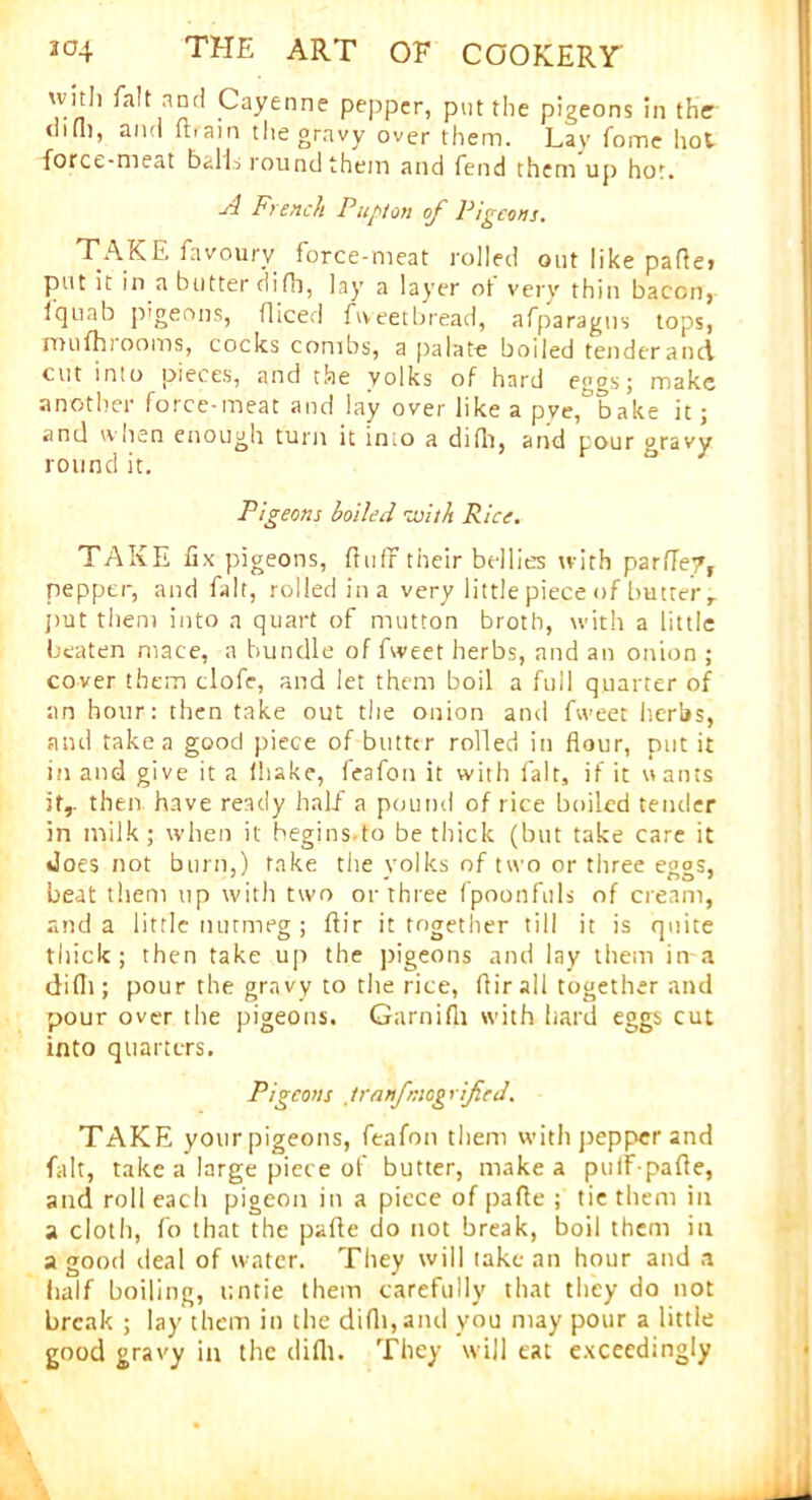 xvith fait and Cayenne pepper, put the pigeons in the chOi, and Rain the gravy over them. Lay fome hot force-meat balls round them and fend them up hot. A French Pupton of Pigeons. TAKE fuvoury force-meat rolled out like pafle» put it in a butter difh, lay a layer ot very thin bacon, Iquab pigeons, diced fweet bread, afparagns tops, mufhiooms, cocks combs, a palate boiled tenderand cut into pieces, and the yolks of hard eggs; make another force-meat and lay over like a pye^bake it; and when enough turn it imo a did), and pour gravy round it. Pigeons boiled with Rice. TAKE fix pigeons, fluff their bellies with parfley, pepper, and fait, rolled ina very little piece of butter r put them into a quart of mutton broth, with a little beaten mace, a bundle of fweet herbs, and an onion ; cover them clofe, and let them boil a full quarter of an hour: then take out the onion and fweet herbs, and take a good piece of butter rolled in flour, put it in and give it a (hake, feafon it with fait, if it u ants it,, then have ready half a pound of rice boiled tender in milk; when it hegins.to be thick (but take care it does not burn,) take the yolks of two or three eggs, beat them up with two or three fpoonfuls of cream, and a little nutmeg ; flir it together till it is quite thick; then take up the pigeons and lay them in a difli; pour the gravy to the rice, flir all together and pour over the pigeons. Garnifli with hard eggs cut into quarters. Pigeons tranfmogrified. TAKE your pigeons, feafon them with pepper and fait, take a large piece of butter, make a pulf-pafle, and roll each pigeon in a piece of pafle ; tie them in a cloth, fo that the pafle do not break, boil them in a good deal of water. They will take an hour and a half boiling, untie them carefully that they do not break ; lay them in the difli, and you may pour a little good gravy in the difli. They will eat exceedingly \