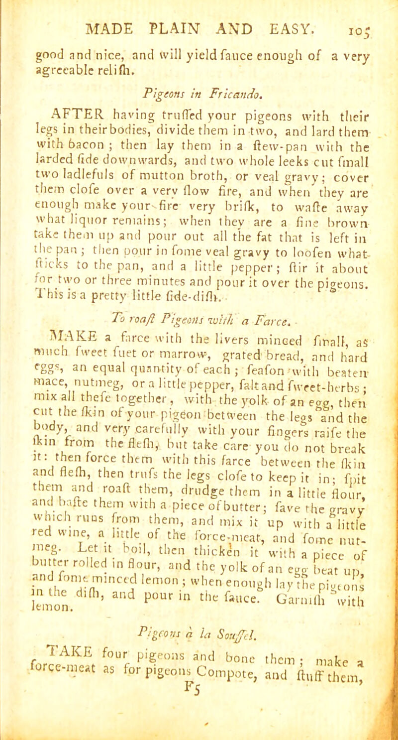 io good and nice, and will yield fauce enough of a very agreeable relifli. Pigeons in Fricando. AFTER having traded your pigeons with their legs in theirbodies, divide them in two, and lard them with bacon ; then lay them in a dew-pan with the larded tide downwards, and two whole leeks cut fmall two ladlefuls of mutton broth, or veal gravy; cover them clofe over a very flow fire, and when they are enough make your-fire very brifk, to wade away what liquor remains; when they are a fine brown take them up and pour out all the fat that is left in the pan ; then pour in fome veal gravy to loofen what flicks to the pan, and a little pepper; dir it about tor two or three minutes and pour it over the pigeons. This is a pretty little fide-difl>. To roaft Pigeons with a Farce. MAKE a farce with the livers minced fmall, a$ much fweet fuet or marrow, grated bread, and hard equal quantity o! each ; feafon'with beaten' mace, nutmeg, or a little pepper, faltand fweet-herbs • mix all thefe together, with the yolk of an eag, then cut the /kin of your pigeon between the leoSand the body and very carefully with your finger's raife the '.km from the flefh, but take care you do not break it: then force them with this farce between the (kin and fle/h, then trufs the legs clofe to keep it in- fpit them and road them, drudge them in a little flour, and hade them with a piece of butter; fave rhe gravy wmeh runs from them, and mix it up with a little red wine, a little of the force-meat, and fome nut- meg. Let it boil, then thickdn it with a piece of butter rolled m flour, and the yolk of an egg beat up and fome. minced lemon ; when enough layThe pi^ms lemon. n>’ ad P°Ur in 6“r TAKE fo force-meat as Pigeons a la SouJ/cl. ur pigeons and bone them ; make a for pigeons Compote, and duff them, f5