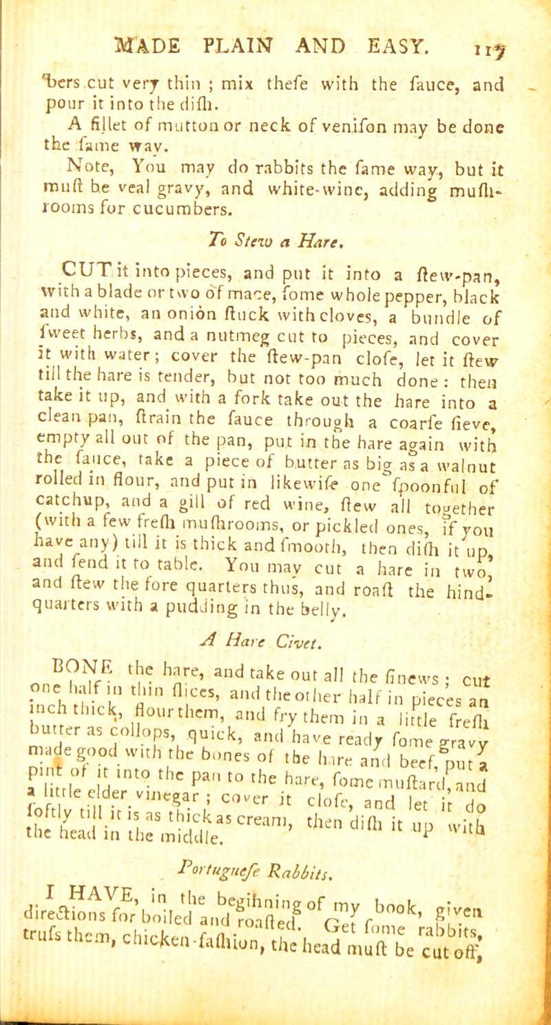 n? 'bcrs cut very thin ; mix thefe with the fauce, and pour it into the cli111. A fillet of mutton or neck of venifon may be done the lame way. Note, You may do rabbits the fame way, but it muft be veal gravy, and white-wine, adding mufli- rooms for cucumbers. To Stew a Hare. CUT it into pieces, and put it into a flew-pan, with a blade or two of mace, fome whoie pepper, black and white, an onion fluck with cloves, a bundle of lweet herbs, and a nutmeg cut to pieces, and cover it with water; cover the (lew-pan clofe, let it (few till the hare is tender, but not too much done : then take it up, and with a fork take out the hare into a clean pan, drain the fauce through a coarfe lieve, empty all out of the pan, put in the hare again with the fajice, take a piece of butter as big as a walnut rolled m flour, and put in likewife one fpoonful of catchup and a gill of red wine, flew all together (with a few trefli mufhrooms, or pickled ones, if you have any) nil it is thick and fmooth, then di(h it up and fend it to table. You may cut a hare in two’ and flew the fore quarters thus, and roafl the hind- quarters with a pudding in the belly. A Hare Civet. BONF. the hare, and take out all the finews • cut one half in thin dices, and the o, her half n pTeces au inch thick, flour them, and fry them in a litde frefh nn'Jr ^ ?0UT, q^Ck’ a,Kl haVC read? fome gravy n de goodwith the bones of the hare and beef, put I a tile eld ‘nt° Pa t0 the harr’ WmuftariUnd a litde elder vinegar ; cover it clofe, and let it do .L,hea:iLt;;r,Sea!Crean'’ t,len dilh i( ‘V Portuguefe Rabbits.