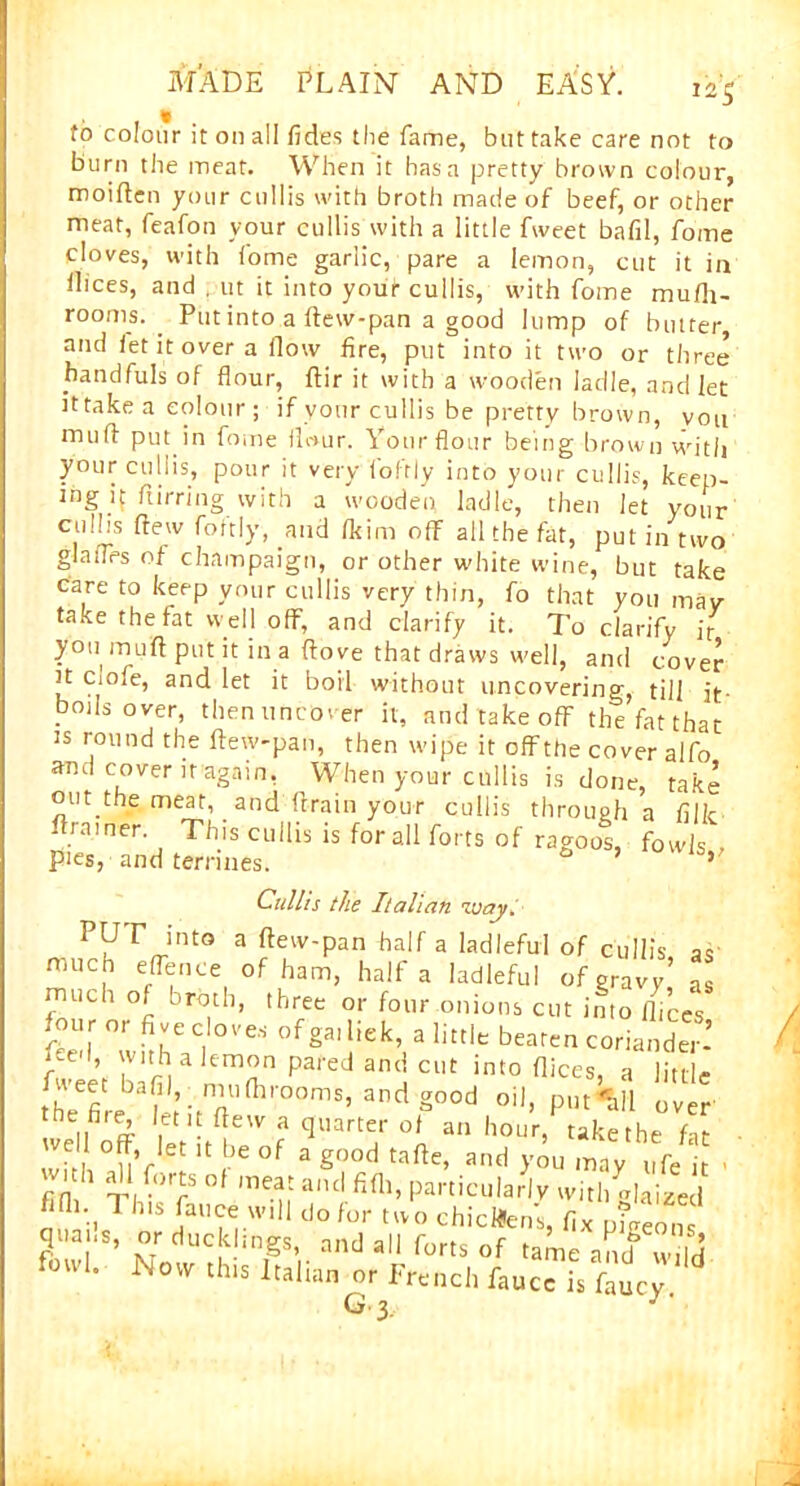 to colour it on all fides the fame, but take care not to burn the meat. When it has a pretty brown colour, moiften your cullis with broth made of beef, or other meat, feafon your cullis with a little fweet bafil, fome doves, with fome garlic, pare a lemon, cut it in llices, and , ut it into your cullis, with fome mufh- rooms. Put into a ftew-pan a good lump of butter, and let it over a (low fire, put into it two or three handfuls of flour, ftir it with a wooden ladle, and let it take a colour ; if your cullis be pretty brown, you muff put in fome flour. Yourflour being brown with your cullis, pour it very fofrly into your cullis, keep- ing if furring with a wooden ladle, then let your culhs flew fortly, and fkim off all the fat, put in two glaffes of champaign, or other white wine, but take care to keep your cullis very thin, fo that you mav take the fat well off, and clarify it. To clarify jr you muff put it in a ffove that draws well, and cover it cmfe, and let it boil without uncovering, till it- bods over, then uncover it, and take off the fat that is round the ftew-pan, then wipe it offthe cover alfo and cover it again. When your cullis is done, take out the meat, and drain your cullis through a filk drainer. This cullis is for all forts of ragoos, fowls , pies, and terrines. 0 5 Cullis the Italian luajt. PUT into a ftew-pan half a ladleful of cullis as much effence of ham, half a ladleful of gravy’ as much of broth, three or four onions cut into flices tel whh? °V“ «><= coriander* i£e ’ 'vnh a lemon pared and cut into dices a Hm-u ^aL;itTfhr°0mS’andg00d 0il’ P111^11 over % . • ^e'V 3 flllarter oJ an hour, take the fit well off, let it be of a good tafte, and you may ufe it ' with all forts of meat and fifh, particularly with daiLl fifli,t 1 his fauce will do for two chicken's, fix pigeon quai.s, or ducklings, and all forts of tame antf wild fowl. this Italian or French fauccTfaucy G 3. j