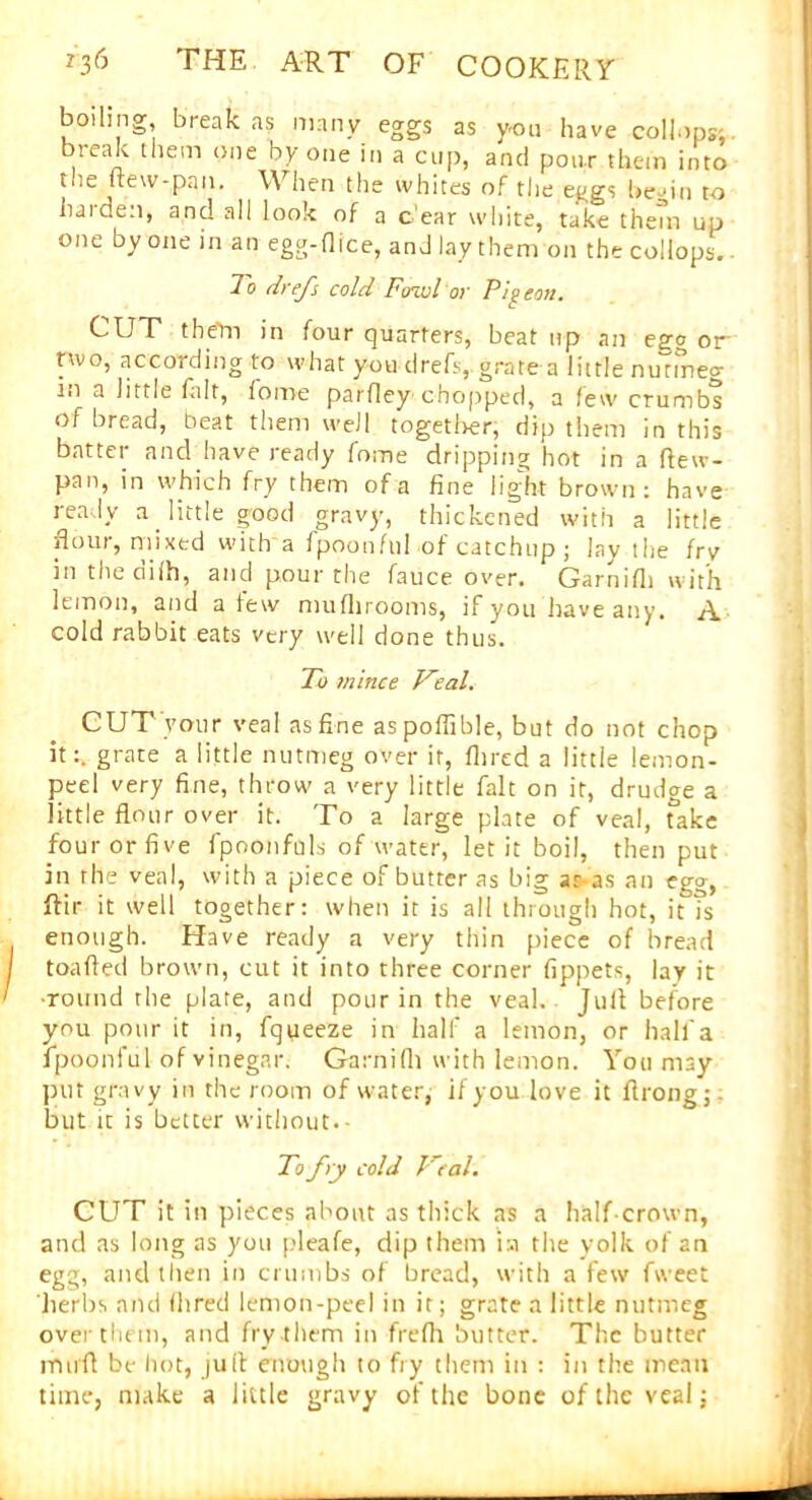 boiling break as many eggs as you have collops; break them one by one in a cup, and pour them into the new-.pan. When the whites of the eggs be 'in to harden, and all look of a c ear white, take them up one by one in an egg-(lice, and lay them on the collops. To drefs cold Fowl‘or Pii con. *-UT them in four quarters, beat up an effg otr nvo, according to what you drefs, grate a little nutmeg in a little fait, iome parfley chopped, a few crumbs of bread, beat them well togetl>er, dip them in this batter and have ready fome dripping hot in a ftew- pan, in which fry them of a fine light brown: have ready a little good gravy, thickened with a little flour, mixed with a fpoonful of catchup ; lay the fry in the dilh, and pour the fauce over. Garnifli with lemon, and a few muflirooms, if you have any. A cold rabbit eats very well done thus. To mince Veal. CUT vour veal as fine aspoflible, but do not chop it:, grate a little nutmeg over it, Hired a little lemon- peel very fine, throw a very little fait on it, drudge a little flour over it. To a large plate of veal, Take four or five fpoonfols of water, let it boil, then put in the veal, with a piece of butter as big ar-as an egg, ftir it well together: when it is all through hot, it fs enough. Have ready a very thin piece of bread toafted brown, cut it into three corner fippets, lay it •round the plate, and pour in the veal. Juft before you pour it in, fqueeze in half a lemon, or half a fpoonful of vinegar. Garnifli with lemon. You may put gravy in the room of water, if you love it ftrong;; but it is better without.- To fry cold Veal. CUT it ill pieces about as thick as a half-crown, and as long as you pleafe, dip them i:.i the yolk of an egg, and then in crumbs of bread, with a few fweet herbs and (bred lemon-peel in it; grate a little nutmeg over them, and fry them in frefli butter. The butter mufl be hot, juft enough to fry them in : in the mean time, make a little gravy of the bone of the veal j