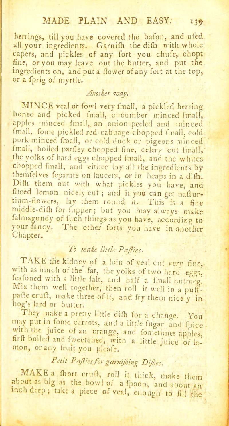 herrings, till you have covered the bafon, and 11 led all your ingredients. Garnifli the did) with whole capers, and pickles of any fort you chufe, chopt fine, or you may leave out the butter, and put the ingredients on, and put a flower of any fort at the top, or a fprig of myrtle. Another tuny. MINCE veal or fowl very fmall, a pickled herring boned and picked fmall, cucumber minced fmall, apples minced finally an onion peeled and minced fmall, fome pickled red-cabbage chopped fmall, cold pork minced fmall, or cold duck or pigeons minced fmall, boiled parfley chopped fine, celerv cut fmall, the yolks of hard eggs chopped fmall, and the whites chopped fmall, and either lay all the ingredients by themfelves feparate on faucers, or in heaps in a difh. Difti them out with what pickles vou have, and fl.'ced lemon nicely cut ; and if you can get naflur- tium-flowers, lav them round it. This is a fine middle-difli for fupper; but you may always make falmagundy of Inch things-as you have, according to your fancy. The other forts yon have in another Chapter. To make little Pafics. TAKE the kidney of a loin of veal cut very fine, with as much of the’ fat, the yolks of two hard eg^s, feafoned with a little fait, and half a fmall nutmeg. Mix them well together, then roll it well in a puff- palle crufi, make three of it, and fry them nicely in hog’s lard or butter. They make a pretty little difh for a change. You may put in fome carrots, and a little fugar and fpicc with the juice of an orange, and fometimes apples, firfl boiled and fweetened, with a little juice of le- mon, or any fruit you pltafe. Petit P qfliesfor garnifiiug Dftes. MAKE a fhort crufl, roll it thick, make them aboirt as bjg as the bowl of a fpoon, and about an mchdeep; take a piece of veal, enough to fill the