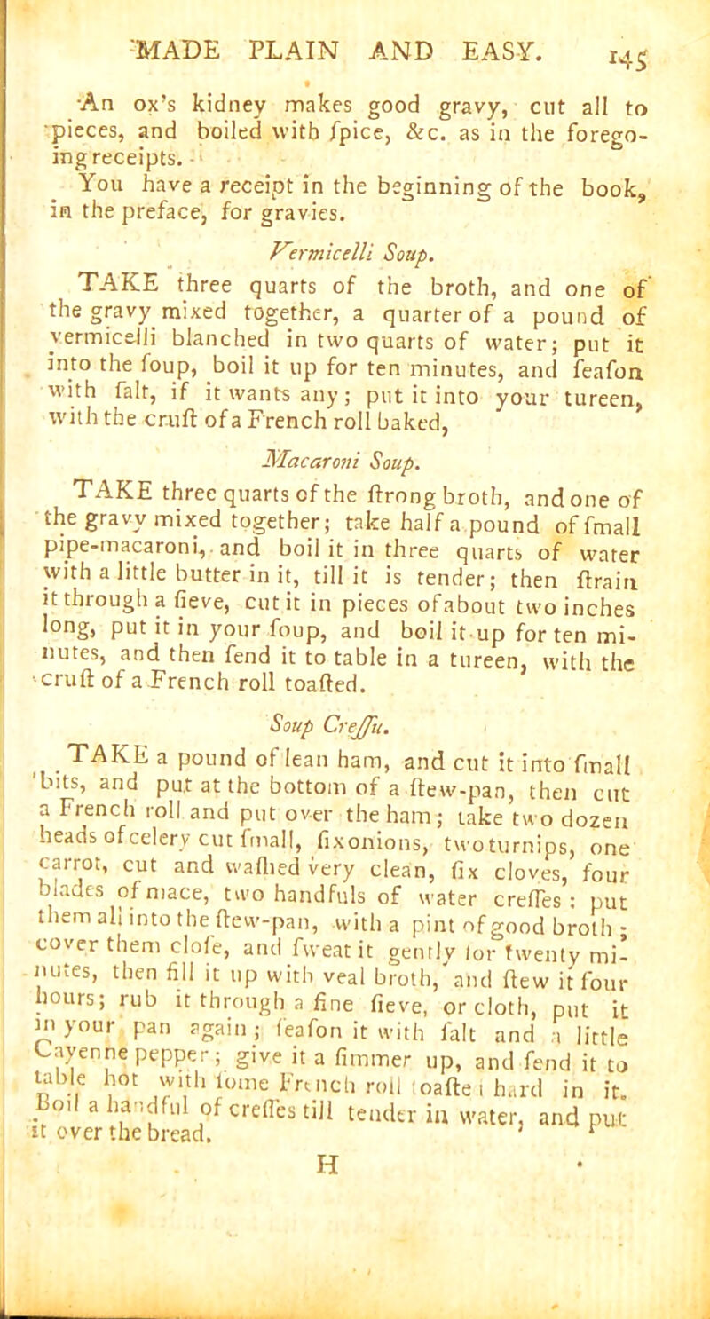 *4$ •An ox’s kidney makes good gravy, cut all to pieces, and boiled with fpice, & c. as in the forego- ing receipts. ■ You have a receipt in the beginning of the book, in the preface, for gravies. Vermicelli Soup. TAKE three quarts of the broth, and one of the gravy mixed together, a quarter of a pound of vermicelli blanched in two quarts of water; put it into the foup, boil it up for ten minutes, and feafoa with fait, if it wants any; put it into your tureen, with the cruft of a French roll baked, Macaroni Soup. TAKE three quarts of the ftrong broth, and one of the gravy mixed together; take half a pound offmall pipe-macaroni, and boil it in three quarts of water with a little butter in it, till it is tender; then ftrain it through a fieve, cut it in pieces ofabout two inches long, put it in your foup, and boil it up for ten mi- nutes, and then fend it to table in a tureen, with the cruft of a French roll toafted. Soup CreJJii. TAKE a pound of lean ham, and cut it into final! 'bits, and put at the bottom of a ftew-pan, then cut a French roll and put over the ham; take two dozen -leads of celery cut fmall, fixonions, twoturnips, one carrot, cut and waflied very clean, fix cloves, four blades of mace, two handfuls of water creftes : put them all into the ftew-pan, with a pint of good broth • cover them clofe, and fweat it gently lor twenty mi- mues, then fill it up with veal broth, and ftew it four hours; rub it through a fine fieve, or cloth, put ft in your pan again; feafon it with fait and a little Cayenne pepper; give it a fimmer up, and fend it to „ , c 'V1,th lome French roll toafte i hard in it. Bod a handful of crefles till tender in water, and put ft over the bread. ’ * H