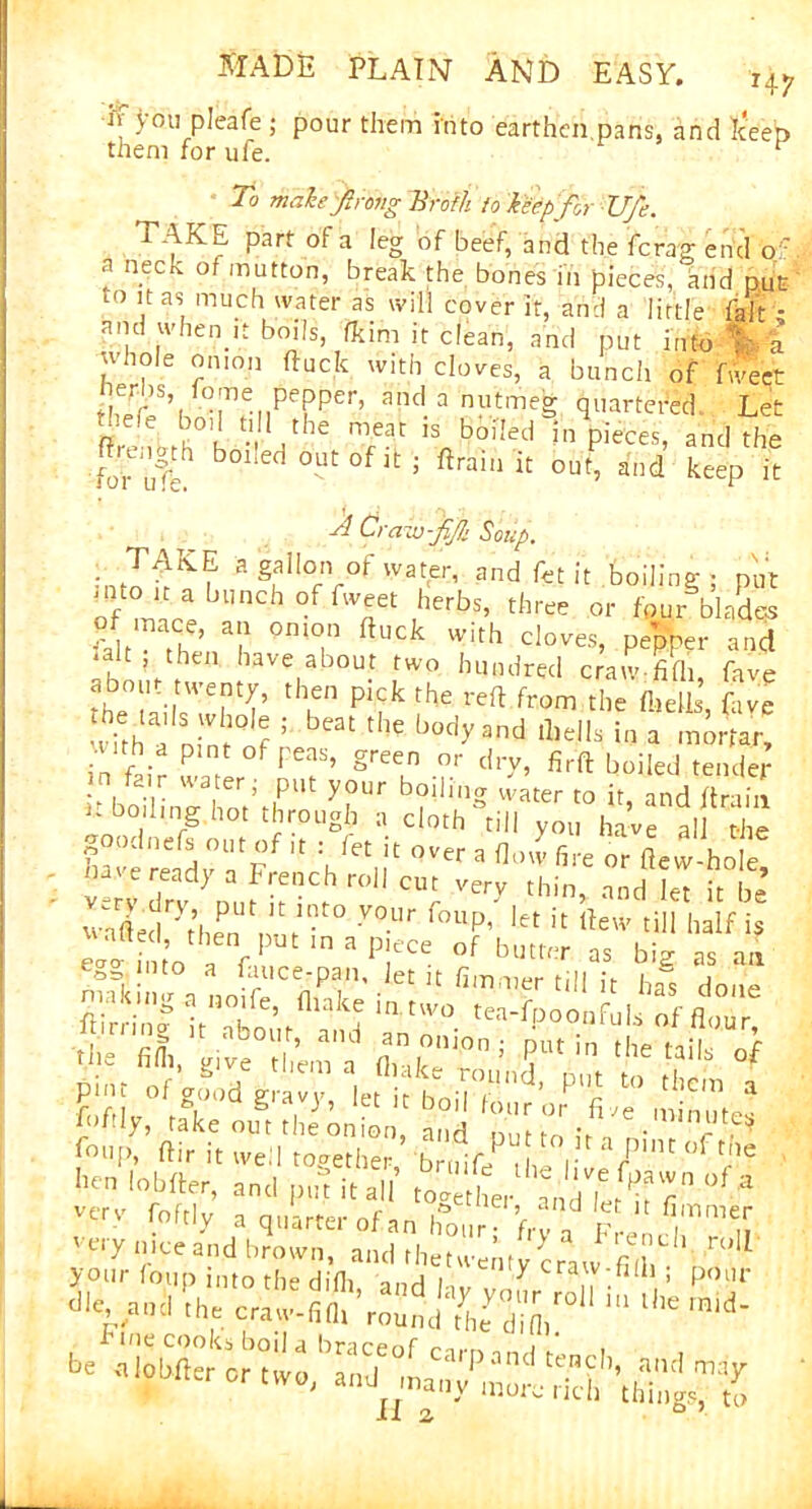 if you pleafe ; pour them hi to earthen pans, and Jceen To male frong Broth, to leep for Ufe. l AKE part of a leg of beef, and the fera'g end of - a neck of mutton, break the bones in pieces, and nut to it as much water as will cover it, and a little fait • and when ,t boils, fcim it clean, and put into C'a whole onion ftuck with cloves, a bunch of fweet ^s, lo;ne pepper, and a nutmeg quartered Let ~ efe bo)1 tl!1 the meat is boiled in pieces, and the »r • L,n u -i . r “ UUHCU in pieces, and i iov ut 11 0Ut 0f 1C ; ftrain k 0ut’ and keeP It 4 Crave-fif Soup. a^iof water, and fet it toiling ; put of a* ,herbs’ three or blades of mace, an onion ftuck with cloves, pepper and ’ then have about two hundred crawfilh fave about twenty, then pick the reft from the fields fave wftfa nimnf ; beat tlle body and tliells in a mortar, nth a pint of peas, green or dry, firft boiled tender p boilin'^hoVtl^111' yi3Ur b?llui® vvater t0 if> and drain k bo lmg hot through a cloth till you have all the W a hte or ftew-holt v eready a French roll cut verv thin, and let it be Sedryt’, PUt K lnt° •V°Ur W/ let it ftew till half , then put m a piece of butter as bia ns an l »ftl7>0ftake It th eon ion) and 'pm to ixTnlntT^ henbbfter,1 ami pufitall to*etL^ndfet^ f ° °' * ver-v roftly a quarter of an hour ? f,™F ^