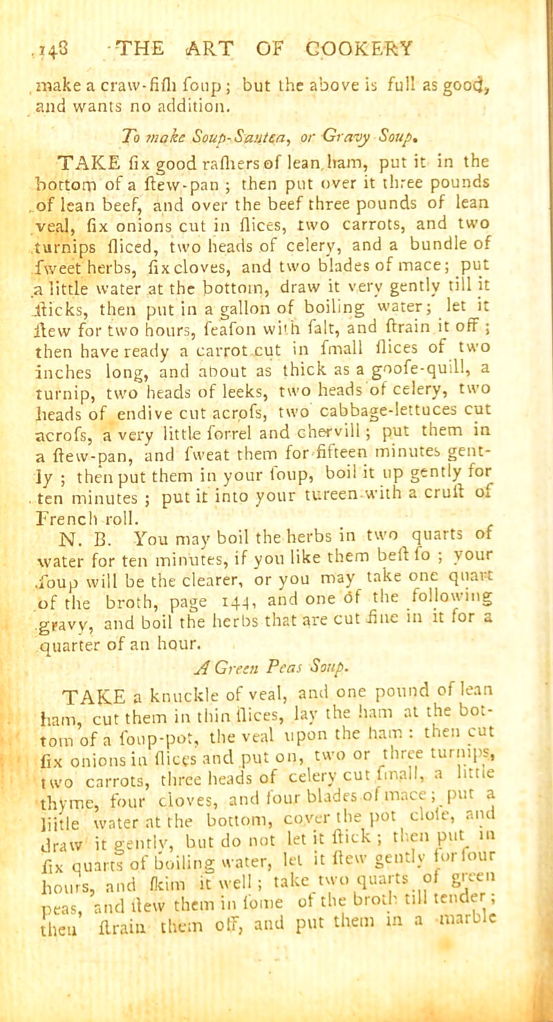 make a craw-fifh foup ; but the above is full as good, and wants no addition. To ?noke Soup- Sautea, or Gravy Soup. TAKE fix good rafliers of lean ham, put it in the bottom of a ftew-pan ; then put over it three pounds of lean beef, and over the beef three pounds of lean veal, fix onions cut in flices, two carrots, and two turnips fliced, two heads of celery, and a bundle of fweet herbs, fix cloves, and two blades of mace; put a little water at the bottom, draw it very gently till it Jdicks, then put in a gallon of boiling water; let it flew for two hours, feafon wi'h fait, and ftrain it off ; then have ready a carrot cut in fmall flices of two inches long, and about as thick as a goofe-quill, a turnip, two heads of leeks, two heads of celery, two heads of endive cut acrofs, two cabbage-lettuces cut acrofs, a very little forrel and Ghervill; put them in a ftew-pan, and fweat them for fifteen minutes gent- ly ; then put them in your toup, boil it up gently for . ten minutes ; put it into your tureen with a cruft of French roll. N. B. You may boil the herbs in two quarts of water for ten minutes, if you like them beft to ; vour •foup will be the clearer, or you may take one quart of the broth, page 144, and one <3f the .following gpavy, and boil the herbs that are cut .fine in it for a quarter of an hour. A Green Peas Soup. TAKE a knuckle of veal, and one pound of lean ham, cut them in thin ftices, lay the ham at the bot- tom of a foup-pot, the veal upon the ham : then cut fix onions in ftices and put on, two or three turnips, two carrots, three heads of celery cut fmall, a litne thyme, four cloves, and four blades of mace ; [nit a liitle water at the bottom, cover the pot dole, and draw it genrlv, but do not let it ftick ; then put in