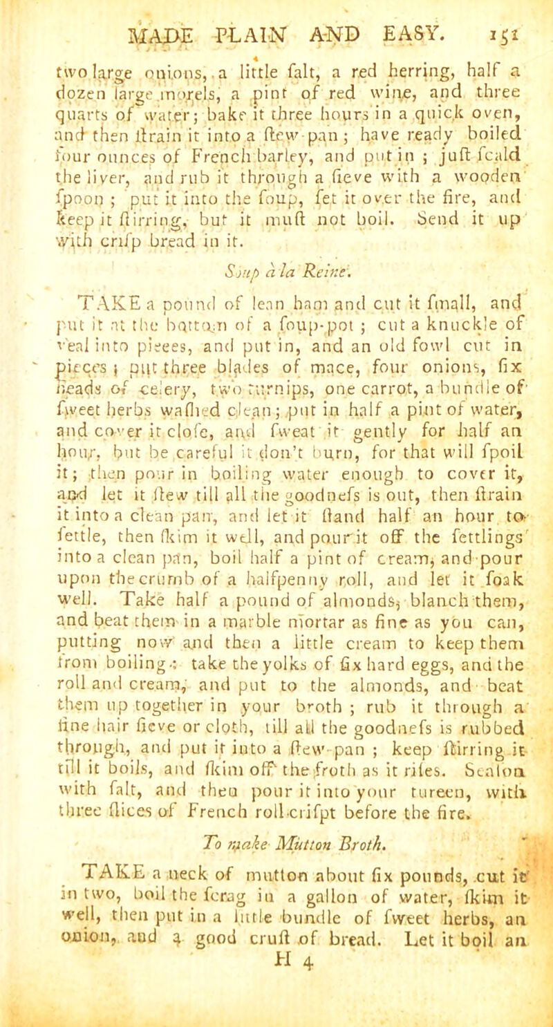 two large onions, a little fait, a red herring, half a dozen large morels, a pint of red wine, and three quarts of water; bake it three hours in a quick oven, and then drain it into a (lew pan ; have ready boiled four ounces of French barley, and put in ; juftfcaid the liver, and rub it through a (ieve with a wooden fpoon ; put it into the foup, fet it over the fire, and keep it flirring, but it mud not boil. Send it up with crtfp bread in it. Sj up a la Reine:. TAKE a pound of lean ham and cut it final!, and put it at the bottom of a foup-pot ; cut a knuckle of v'eal into pieces, and put in, and an old fowl cut in pieces j put three blades of mace, four onions, fix heads of celery, two turnips, one carrot, a bundle of fweet herbs waflied clean; put in half a pint of water, and cover it cjqfe, and fweat it gently for half an hour, but be careful it don’t hu,rn, for that will fpoil it; then pour in boiling water enough to cover it, and let it Hew till all thegoodnefs is out, then drain it into a clean pair, and let it Hand half an hour tor fettle, then (kirn it well, and pourit off the fettlings into a clean pan, boil half a pint of cream, and pour upon thecrumbof.a halfpenny roll, and let it foak well. Take half a pound of almonds^ blanch them, and heat them in a marble niortar as fine as you can, putting no w and then a little cream to keep them from boiling-: take the yolks of fix hard eggs, and the roll and cream, and put to the almonds, and beat them up together in your broth ; rub it through a line hair fieve or cloth, till all the goodnefs is rubbed through, and put it into a (lew pan ; keep flirring it till it boils, and Ikini off the froth as it rites. Staloa with fait, and then pour it into your tureen, with three dices of French roll ciifpt before the fire. To iqake Mutton Broth. i AKE a neck of mutton about fix pounds, cut it in two, boil the ferag in a gallon of water, (kirn it well, then put in a little bundle of fweet herbs, an onion, aud 4 good cruH of bread. Let it boil an