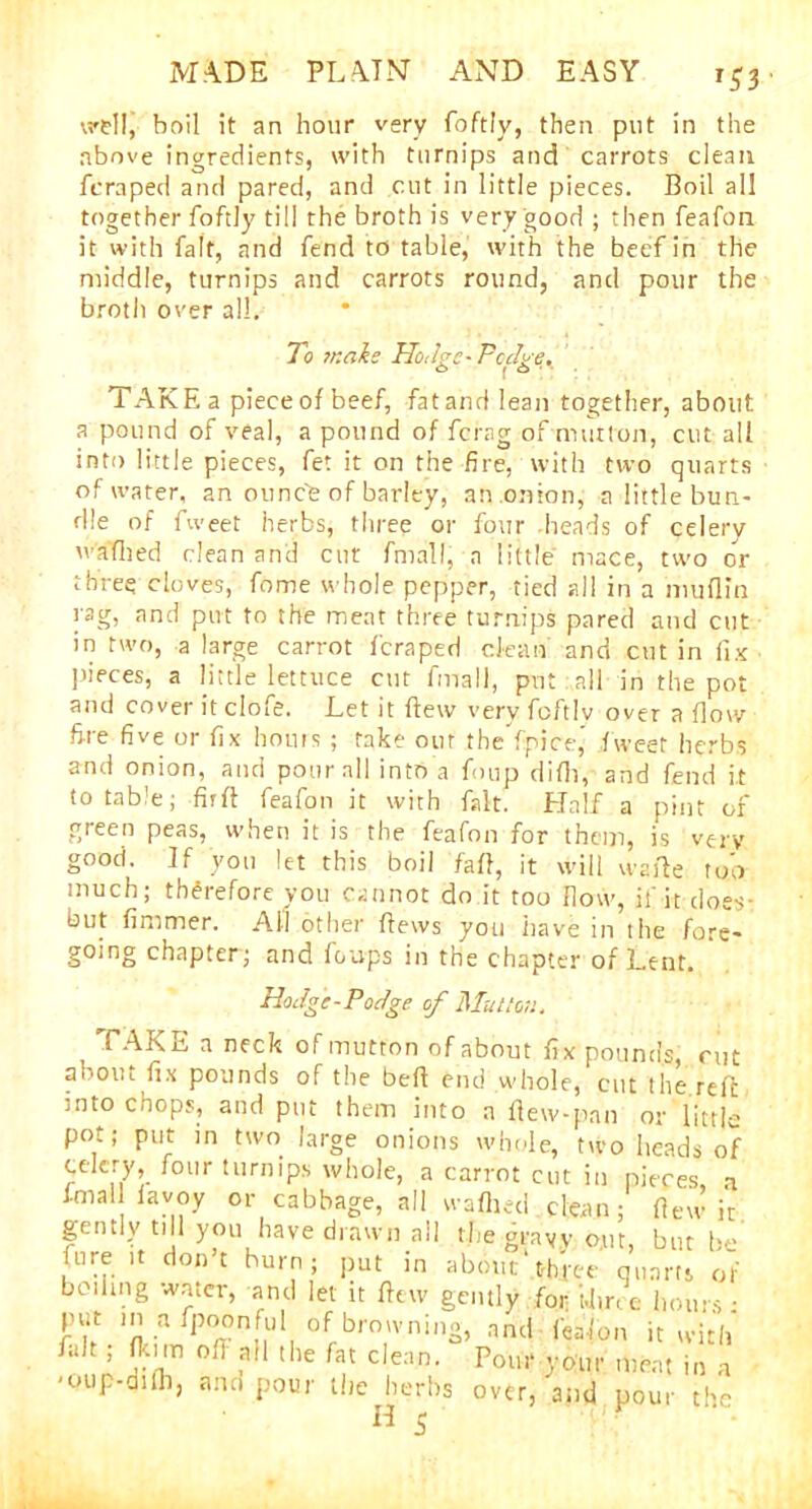 r53 wellj boil it an hour very foftly, then put in the above ingredients, with turnips and carrots clean fcraped and pared, and cut in little pieces. Boil all together foftly til! the broth is very good ; then feafon it with fait, and fend to table, with the beef in the middle, turnips and carrots round, and pour the broth over all. To 7r.alc Ho,be-Pedye. C> | o TAKE a piece of beef, fat and lean together, about a pound of veal, a pound of ferag of mutton, cut all into little pieces, fet it on the fire, with two quarts of water, an ounce of barley, an onion, a little bun- dle of fweet herbs, three or four heads of celery w'afhed clean and cut fnrall, a little mace, two or three cloves, fome whole pepper, tied all in a muflin rag, and put to the meat three turnips pared and cut in two, a large carrot fcraped clean and cut in fix pieces, a little lettuce cut fmall, put . all in the pot and cover it clofe. Let it flew very foftly over a flow fire five or fix hours ; take our tbeYpice’ fweet herbs and onion, and pour all into a foup difli, and fend it to table; fir ft feafon it with fait. Half a pint of green peas, when it is the feafon for them, is very good. If you let this boil faff, it will wafte too much; therefore you cannot do it too how, if it does- but fimmer. All other flews you have in the fore- going chapter; and fou-ps in the chapter of Lent. Hodge-Podge of Mutton. , TAKE a neck of mutton of about fix pounds, rut aboiu fix pounds of the bed end whole, cut the reft into chops, and put them into a flew-pan or little pot; put in two large onions whole, two heads of celery, four turnips whole, a carrot cut in pieces, a fmal favoy or cabbage, all wafhed clean; flew it gently till you have drawn all the gravy out, but Ire Lire it don’t burn; put in about'three quarts of beihng water, and let it flew gently for- i.hr, e hours • put in a fpoonful of browning, nnc| f^'fon it with fait ; fkim of] all the fat clean. Pom* your meat in a ■oup-difli, and pour the herbs over, and pour the ^ 5